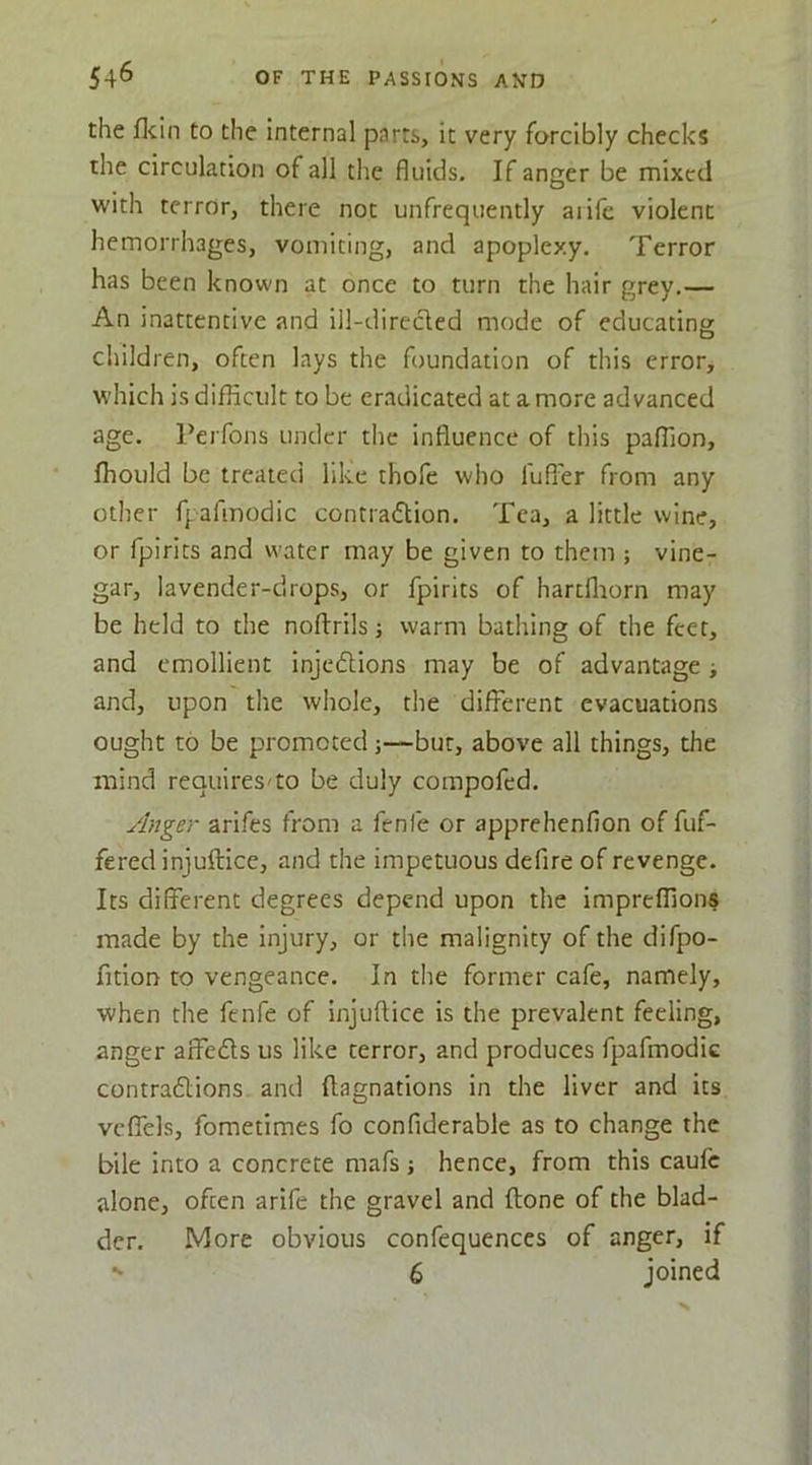 the flcln to the internal parts, it very forcibly checks the circulation of all the fluids. If anger be mixed with terror, there not unfrequently aiile violent hemorrhages, vomiting, and apoplexy. Terror has been known at once to turn the hair grey.— An inattentive and ill-direclcd mode of educating children, often lays the foundation of this error, which is difficult to be eradicated at a more advanced age. Perfons under the influence of this paffion, ffiould be treated like thofe who fufl'er from any otlier fpafinodic contradion. Tea, a little wine, or fpirits and water may be given to them ; vine- gar, lavender-drops, or fpirits of hartfliorn may be held to the noftrils j warm bathing of the feet, and emollient injeftions may be of advantage ; and, upon the whole, the different evacuations ought to be promoted;—bur, above all things, the mind requires'to be duly compofed. ylnger arifes from a fenfe or apprehenfion of fuf- fered injuftice, and the impetuous defire of revenge. Its different degrees depend upon the impreffions made by the injury, or the malignity of the difpo- fition to vengeance. In tlie former cafe, namely, when the fenfe of injuftice is the prevalent feeling, anger aifeds us like terror, and produces fpafmodic contradions and ftagnations in the liver and its vcffels, fometimes fo confiderable as to change the bile into a concrete mafs ; hence, from this caufc alone, often arife the gravel and ftone of the blad- der. More obvious confequences of anger, if ^ 6 joined