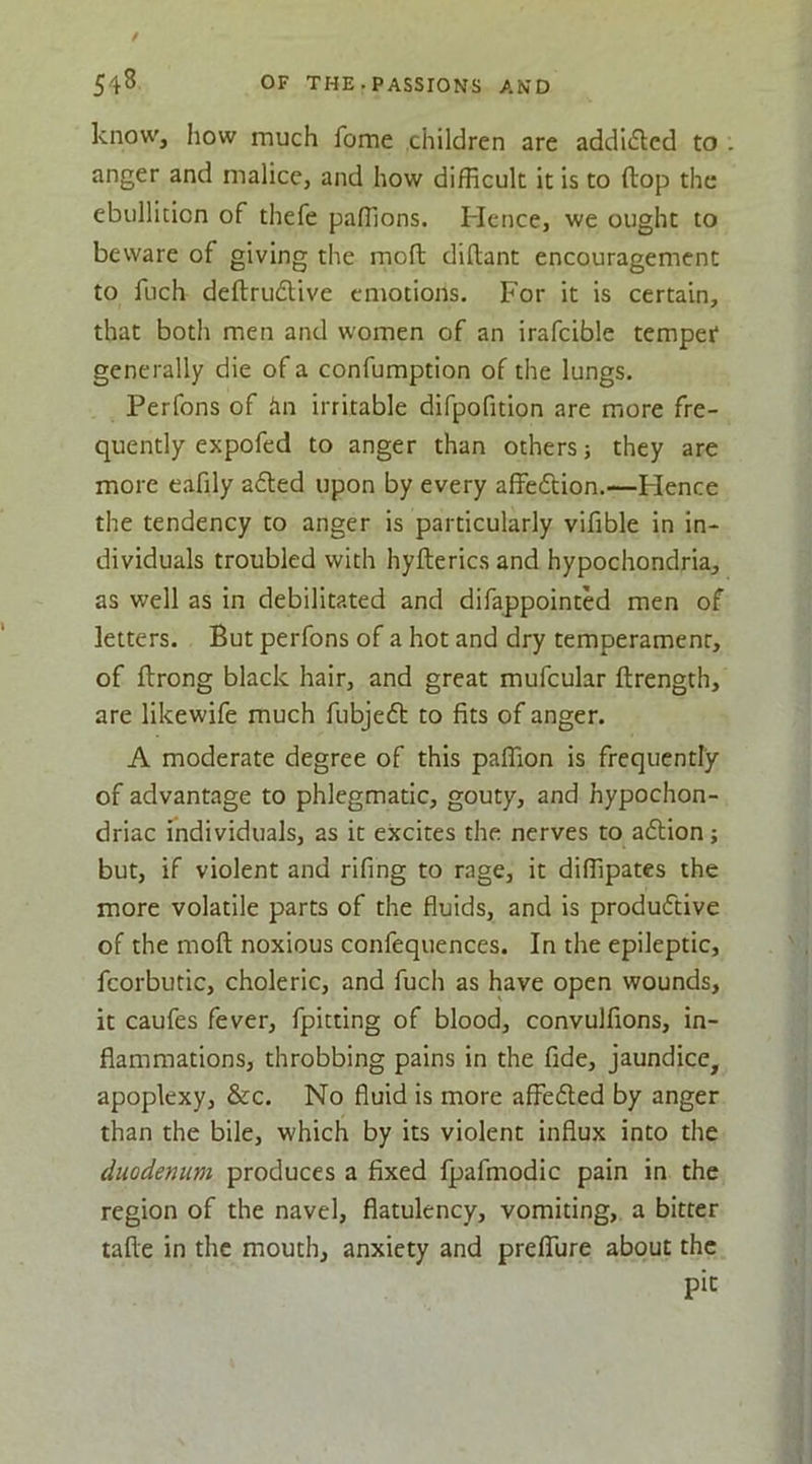 know, how much fome children are addicSled to anger and malice, and how difficult it is to ftop the ebullition of thefe paffions. Hence, we ought to beware of giving the moft diftant encouragement to fuch deftrudtive emotions. For it is certain, that both men and women of an irafcible temper generally die of a confumption of the lungs. Perfons of iin irritable difpofition are more fre- quently expofed to anger than others ■, they are more eafily afted upon by every affedion.—Hence the tendency to anger is particularly vifible in in- dividuals troubled with hyfterics and hypochondria, as well as in debilitated and difappointed men of letters. But perfons of a hot and dry temperament, of flrong black hair, and great mufcular ftrength, are likewife much fubjed to fits of anger. A moderate degree of this paffion is frequently of advantage to phlegmatic, gouty, and hypochon- driac individuals, as it excites the nerves to adion; but, if violent and rifing to rage, it diffipates the more volatile parts of the fluids, and is produdive of the moft noxious confequences. In the epileptic, fcorbutic, choleric, and fuch as have open wounds, it caufes fever, fpitting of blood, convulfions, in- flammations, throbbing pains in the fide, jaundice, apoplexy, &c. No fluid is more affeded by anger than the bile, which by its violent influx into the duodenum produces a fixed fpafmodic pain in the region of the navel, flatulency, vomiting, a bitter tafte in the mouth, anxiety and prelTure about the pit