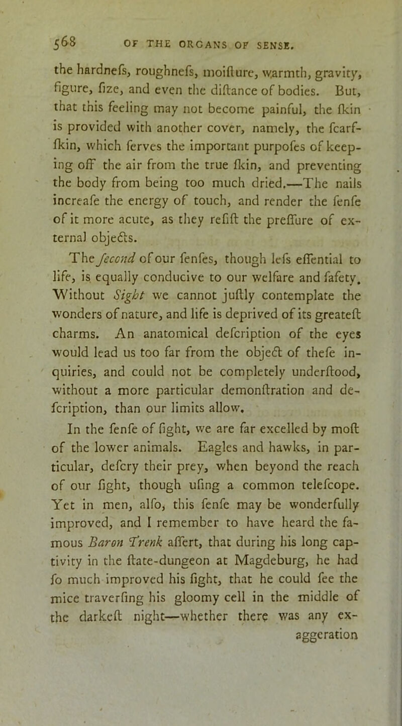 the hardnefs, roughnefs, moifturc, wiarmth, gravity, figure, fize, and even the diftance of bodies. But, that this feeling may not become painful, the (kin is provided with another cover, namely, the fcarf- fkin, which ferves the importa/it purpofes of keep- ing off the air from the true flcin, and preventing the body from being too much dried,—The nails increafe the energy of touch, and render the fenfe of it more acute, as they refill the prelTure of ex- terna) objedis. The Jecond of our fenfes, though lefs efifcntial to life, is equally conducive to our welfare and fafety. Without Sight we cannot jullly contemplate the wonders of nature, and life is deprived of its greatell charms. An anatomical defcription of the eyes would lead us too far from the objefl of thefe in- quiries, and could not be completely underllood, without a more particular demonllration and de- fcription, than our limits allow. In the fenfe of fight, we are far excelled by moll of the lower animals. Eagles and hawks, in par- ticular, defcry their prey, when beyond the reach of our fight, though ufing a common telefcope. Yet in men, alfo, this fenfe may be wonderfully improved, and I remember to have heard the fa- mous Baron ’^renk alfert, that during his long cap- tivity in the Hate-dungeon at Magdeburg, he had fo much improved his fight, that he could fee the mice traverfing his gloomy cell in the middle of the darkdl night—whether there was any ex- aggeration