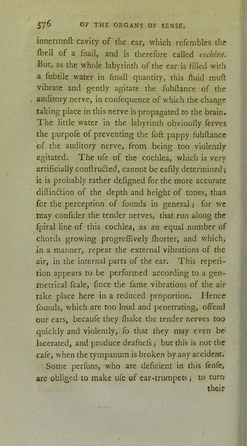 innermoft cavity of the ear, which refcmbles the fhcll of a fnail, and is therefore called cochlea. But, as the whole labyrinth of the ear is filled with a fubtile water in fmall quantity, this fluid mull: vibrate and gently agitate the fubftance of the auditory nerve, in confequence of which the change taking place in this nerve is propagated to the brain. The little water in the labyrinth obvioufly ferves the purpofe of preventing the foft pappy fubftance of the auditory nerve, from being too violently agitated. The ufe of the cochlea, which is very artificially conftrufled, cannot be eafily determined; it is probably rather defigned for the more accurate diftindlion of the depth and height of tones, than for the perception of founds in general; for we may confider the tender nerves, that run along the fpiral line of this cochlea, as an equal number of chords growing progrelTively fhorter, and which, in a manner, repeat the external vibrations of the air, in the internal parts of the ear. This repeti- tion appears to be performed according to a geo- metrical fcale, fince the fame vibrations of the air take place here in a reduced proportion. Hence founds, which are too loud and penetrating, offend our ears, becaufe they fliake the tender nerves too quickly and violently, fo that tliey may even be lacerated, and produce dcafnefs j but this is not the cafe, when the tympanum is broken by any accident. Some perfons, who are deficient in this fenfe, are obliged to make ufe of ear-trumpets; to turn’ their