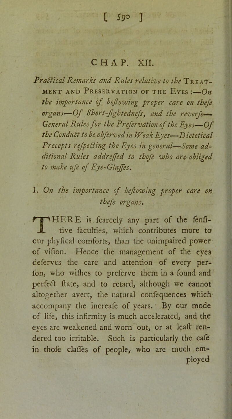 [ 59° ] CHAP. XII. PraSUcal Remarks and Rules relative to the Treat- ment AND Preservation of the Eyes :—On the importance of beftoiaing proper care on theje organs—Of Short-fightednefs, and the reverfe— General Rules for the Prefervation of the Eyes—Of the Condubt to be obfervedin Weak Eyes-^Dietetical Precepts refpebling the Eyes in general—Some ad- ditional Rules addrejfed to thofe who are-obliged to make ufe of Eye-Glajfes. 1. On the mportance of beftowing proper care on thefe organs. There is fcarcely any part of the fenfi- tive faculties, which contributes more to our phyfical comforts, than the unimpaired power of vifion. Hence the management of the eyes deferves the care and attention of every per- fon, who wiflies to preferve them in a found and perfcfl ftate, and to retard, although w'e cannot altogether avert, the natural confequences which accompany the increafe of years. By our mode of life, this infirmity is much accelerated, and the eyes are weakened and worn out, or at leaft ren- dered too irritable. Such is particularly the cafe in thofe claflcs of people, who are much em- ployed