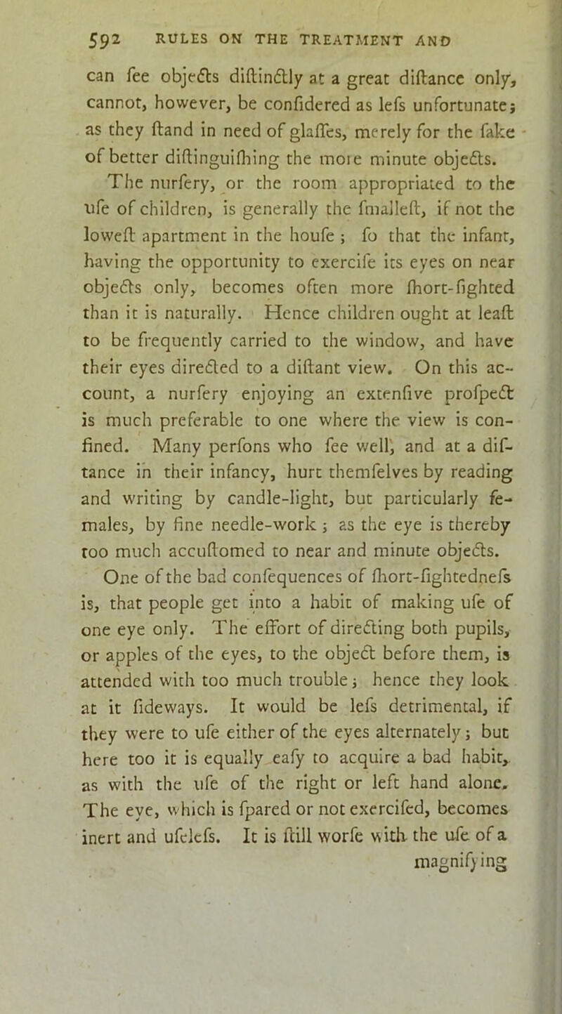 can fee objects diftinftly at a great diftancc only, cannot, however, be confidered as lefs unfortunatej as they ftand in need of glaflcs, merely for the fake - of better diftingulflaing the moie minute objefts. The nurfery, or the room appropriated to the life of children, is generally the fmalleft, if not the lowefl apartment in the houfe ; fo that the infant, having the opportunity to cxercife its eyes on near objefts only, becomes often more fhort-lighted than it is naturally. Hence children ought at leaf!: to be frequently carried to the window, and have their eyes direded to a diftant view. On this ac- count, a nurfery enjoying an extenfive profped is much preferable to one where the view is con- fined. Many perfons who fee well, and at a dif- tance ih their infancy, hurt themfelves by reading and writing by candle-light, but particularly fe- males, by fine needle-work ; as the eye is thereby too much accufiomed to near and minute objeds. One of the bad confequences of flaort-fightednefs is, that people get into a habit of making ufe of one eye only. The effort of direding both pupils, or apples of the eyes, to the objed before them, is attended with too much trouble j hence they look at it fideways. It would be lefs detrimental, if they were to ufe either of the eyes alternately; but here too it is equally eafy to acquire a bad habit,, as with the ufe of the right or left hand alone. The eye, which is fpared or not exercifed, becomes inert and ufclcfs. It is ftill worfe with the ufe of a magnifying