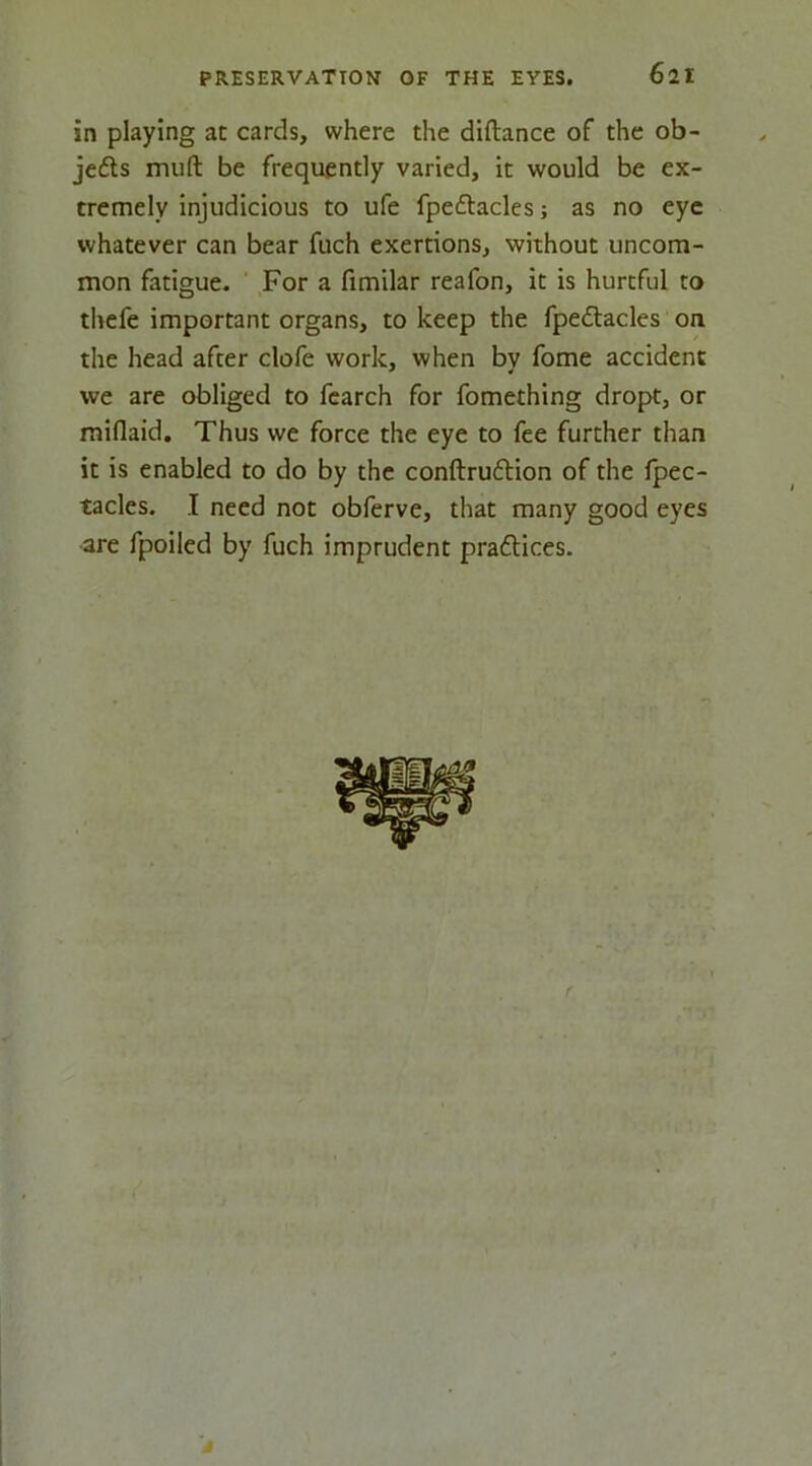 in playing at cards, where the diftance of the ob- je£ts mufl: be frequently varied, it would be ex- tremely injudicious to ufe fpeftacles; as no eye whatever can bear fuch exertions, without uncom- mon fatigue. ' For a fimilar reafon, it is hurtful to thefe important organs, to keep the fpeflacles on the head after clofe work, when by fome accident we are obliged to fcarch for fomething dropt, or miflaid. Thus we force the eye to fee further than it is enabled to do by the conftruftion of the fpec- tacles. I need not obferve, that many good eyes are fpoiled by fuch imprudent praftices. I I