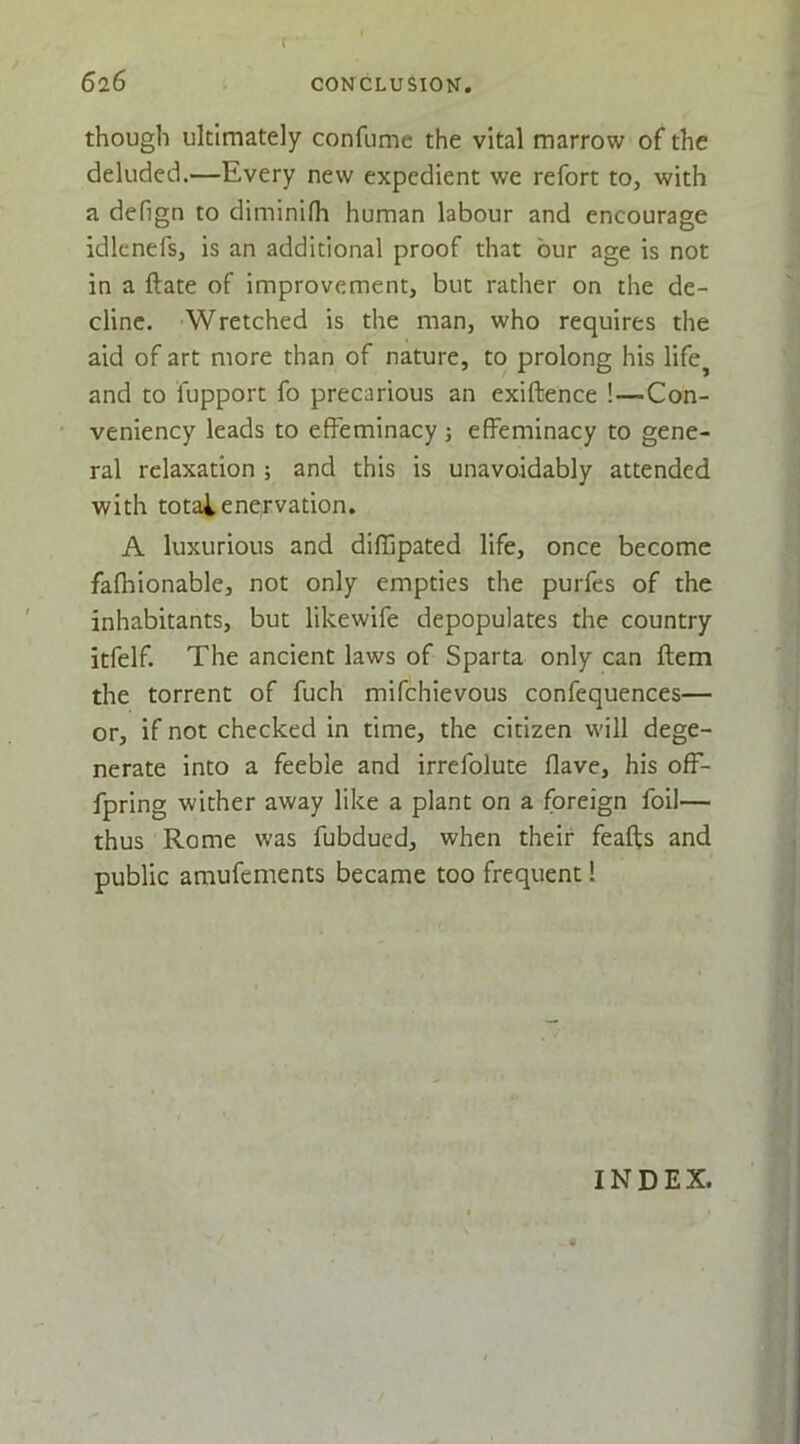 t though ultimately confumc the vital marrow of the deluded.—Every new expedient we refort to, with a defign to diminifh human labour and encourage idknefs, is an additional proof that bur age is not in a ftate of improvement, but rather on the de- cline. Wretched is the man, who requires the aid of art more than of nature, to prolong his life^ and to fupport fo precarious an exiftence !—Con- veniency leads to effeminacy; effeminacy to gene- ral relaxation ; and this is unavoidably attended with totai enervation. A luxurious and diffipated life, once become fafhionable, not only empties the purfes of the inhabitants, but likewife depopulates the country itfelf. The ancient laws of Sparta only can ftem the torrent of fuch mifchievous confequences— or, if not checked in time, the citizen will dege- nerate into a feeble and irrefolute flave, his off- fpring wither away like a plant on a foreign foil— thus Rome was fubdued, when their feafts and public amufements became too frequent! INDEX.