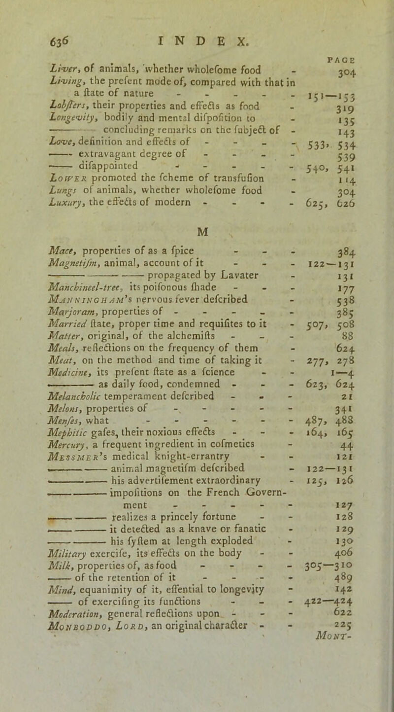 Li-ver, of animals, ‘whether wholefome food Li-ving, the prcfent mode of, compared with that in a Hate of nature - . . . . Lahjters, their properties and efFefls as food Longe'vity, bodily and mental difpofition to concluding remarks on the fubjeft of - Law, definition and efFedls of - extravagant degree of - - - - • difappointed - - . . . Loft’ER promoted the fcheme of transfufion Lungs of animals, whether wholefome food Luxury, the eflefts of modern .... PAGE 304 319 «3S 143 533. 534 539 540, 541 114 304 625, bzb M Maee, properties of as a fpice Magnetifm, animal, account of it propagated by Lavater Manchineel-tree, its poifonous lhade M^nnisgh/}m’s nervous fever defcribed Marjoram, properties of - Married ftate, proper time and requifites to it Matter, original, of the alchemifts Mfrt/r, reflexions on the frequency of them Meat, on the method and time of taking it Medtchie, its prefent ftate as a fcience • ■ - at daily food, condemned - Melancholic temperament defcribed Melons, properties of - Menfes, what . . _ - . Mephitic gafes, their noxious effeXs Mercury, a frequent ingredient in cofmetics AfiSSA/ra’s medical knight-errantry animal magnetifm defcribed • his advertifement extraordinary - —impofitions on the French Govern- ment _ . _ - —— realizes a princely fortune it deteXed as a knave or fanatic his fyftem at length exploded Military exercife, its effeXs on the body Milk, properties of, as food _ - _ of the retention of it Mind, equanimity of it, eflential to longevity of exercifing its funXions Moderation, general refleXions upon - Monboddo, Z.0AD, an originalcharaXer - 384 122^131 131 177 538 385 507, 508 88 624 277, 278 1—4 623, 624 21 341 487. 488 164, 165 44 121 122—131 125, 126 127 128 129 J30 406 305—310 489 142 422—^424 622 225 Mo nr-