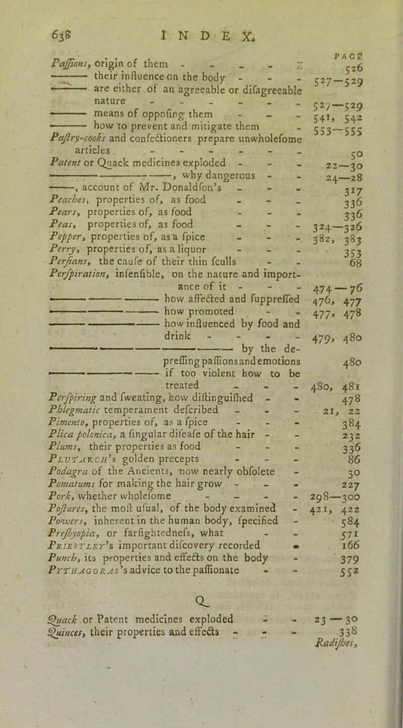 PaJJions, origin of them - - - . Z •—; their influence on the body ... —— are either of an agreeable or difagreeable nature ...... - - - ■ means of oppoflng them . ■ how to prevent and mitigate them Pajlry-cooks and confedlioners prepare unwholefome articles Patent or Quack medicines exploded ... —' ^ , why dangerous - , account of Mr. Donaldfon’s ... Peachest properties of, as food - - _ Pears, properties of, as food ... Peas, properties of, as food _ - . properties of, as a fpice _ - . Perry, properties of, as a liquor ... Perjians, the caufe of their thin fculls Per/piration, infenfible, on the nature and import- ance of it - - how affeifled and fupprefTed how promoted how influenced by food and drink - - - ■ by the de preflingpaflionsandemotions 480 • ■ ■ if too violent how to be treated _ - _ 480, 481 and fweating, how diftinguiflied - - 478 Phlegmatic temperament defcribed _ . _ 21, 22 Pimento, properties of, as a fpice . . - 284 a Angular difeafe of the hair - - 232 Plums, their properties as food ... ^36 PluT^kch’s golden precepts ... §6 Podagra of the Ancients, now nearly obfolete - 30 PcwaraOTj-for making the hair grow - _ - 227 whether wholefome . _ . _ 29 8—300 the moll ufual, of the body examined - 421, 422 Ponuers, inherent in the human body, fpecified - 584 Prejbyopia, or farfightednefs, what - - 571 Px/EsriEr’s important difcovery recorded > 166 Punch, \ts properties and effedls on the body - 379 ’s advice to the paflionate - - 552 PACC 526 327-529 52/—529 541. 542 553-555 50 22—30 24—28 317 336 336 324—326 382, 383 353 68 474 — 76 476. 477 477> 478 - 479. 480 CL ^ack or Patent medicines exploded ^inces, their properties and effedls - 23 —30 338 Radijhes,