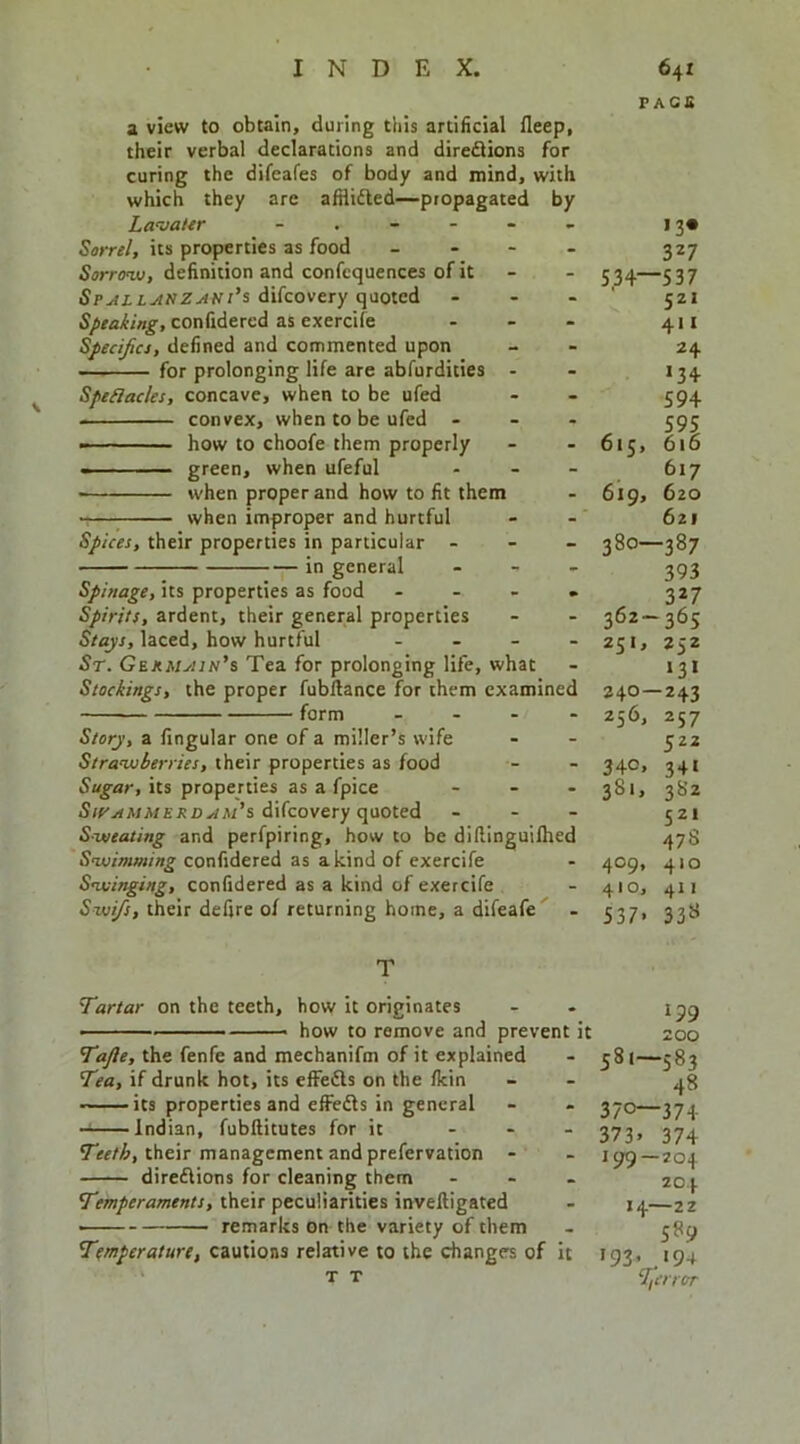 a view to obtain, during this artificial fleep, their verbal declarations and diredlions for curing the difeafes of body and mind, with which they are afHifted—propagated by La^jaitr Sorrel, its properties as food _ - - - Sorrow, definition and confcquences of it SpyiLLJtuZAHt’s difcovery quoted ... Speaking, confidered as exercife . . - Specifcs, defined and commented upon — for prolonging life are abfurdities - SpeHacks, concave, when to be ufed convex, when to be ufed - - . how to choofe them properly - ■ ■ — green, when ufeful - • when proper and how to fit them when improper and hurtful Spices, their properties in particular - - - in general - - , Spinage, its properties as food . . . , Spirits, ardent, their general properties Stays, laced, how hurtful . . _ . St. GEKMyiiN’s Tea for prolonging life, what Stockings, the proper fubllance for them examined form _ . . - Story, a fingular one of a miller’s wife Strawberries, their properties as food Sugar, its properties as a fpice - _ . difcovery quoted - - . Sweating and perfpiring, how to be dillinguilhed Swimming confidered as a kind of exercife Swinging, confidered as a kind of exercife Swi/s, their defire of returning home, a difeafe F AC£ >3« 327 5.34—537 521 411 24 >34 594 595 616 617 6zo 621 -387 393 327 362-365 251, 252 >3> 240—243 256, 257 615, 619, 380- 340. 381. 409, 410, 537> 522 34« 3S2 521 47S 410 411 338 T Tartar on the teeth, how it originates - . how to remove and prevent it 200 Tafte, the fenfe and mechanifm of it explained - 381—583 Tea, if drunk hot, its effedls on the fkin - - 48 its properties and effedls in general - - 370—374 Indian, fubllitutes for it ... yji, 374 their management and prefervation - - 199—204 dire£\ions for cleaning them ... 204 their peculiarities invelligated - 14—22 ■ remarks on the variety of them . 389 Temperature, cautions relative to the changes of it 193, 194 T T %error