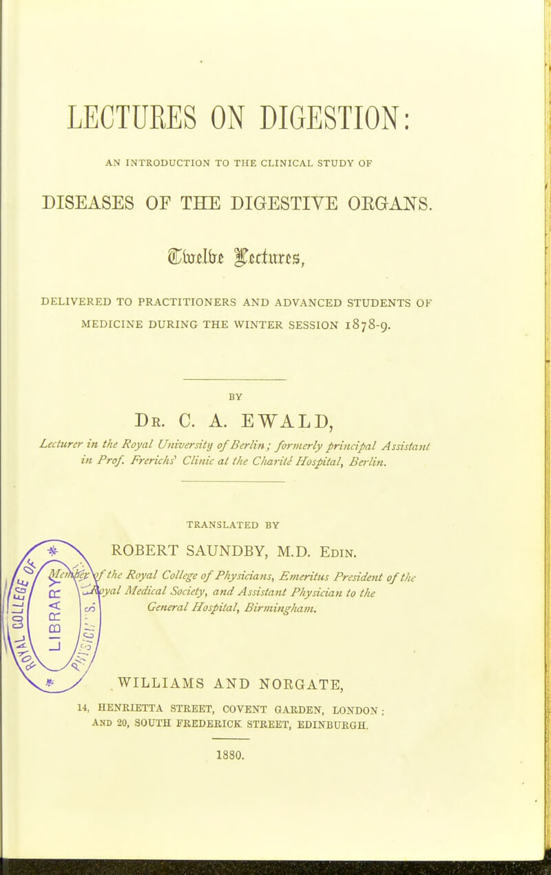 AN INTRODUCTION TO THE CLINICAL STUDY OF DISEASES OE THE DIGESTIVE OEGANS. DELIVERED TO PRACTITIONERS AND ADVANCED STUDENTS OF MEDICINE DURING THE WINTER SESSION 1878-9. BY Dr. C. a. EWALD, Lecturer in the Royal University of Berlin; formerly principal Assistant in Prof. Frerichs Clinic at the Cliarile Hospital, Berlin. TRANSLATED BY ROBERT SAUNDBY, M.D. Edin. the Royal College of Physicians, Emeritus President of the oyal Medical Society, and Assistant Physician to the General Hospital, Birmingham. WILLIAMS AND NORGATE, 14, HENRIETTA STREET, COVENT GARDEN, LONDON; AND 20, SOUTH FREDERICK STREET, EDINBURGH. 1880.