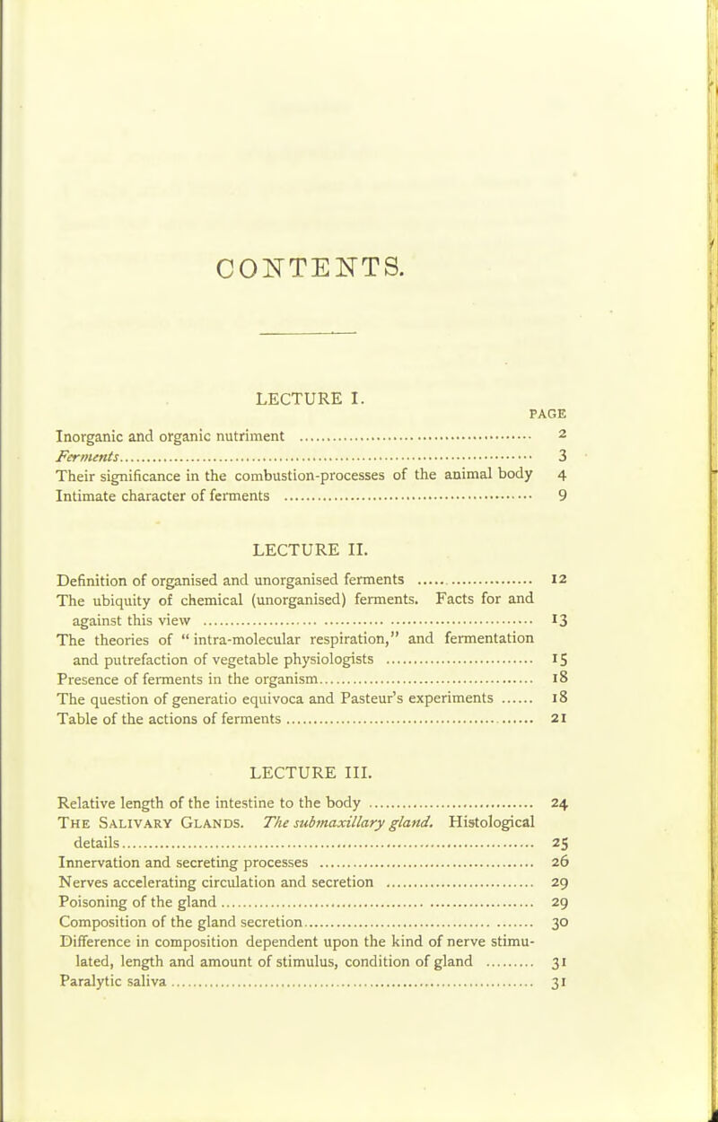 COlsTTEKTS. LECTURE I. PAGE Inorganic and organic nutriment 2 Ferments 3 Their significance in the combustion-processes of the animal body 4 Intimate character of ferments 9 LECTURE II. Definition of organised and unorganised ferments 12 The ubiquity of chemical (unorganised) ferments. Facts for and against this view 13 The theories of  intra-molecular respiration, and fermentation and putrefaction of vegetable physiologists 15 Presence of fennents in the organism 18 The question of generatio equivoca and Pasteur's experiments 18 Table of the actions of ferments 21 LECTURE III. Relative length of the intestine to the body 24 The Salivary Glands. The submaxillary gland. Histological details 25 Innervation and secreting processes 26 Nerves accelerating circulation and secretion 29 Poisoning of the gland 29 Composition of the gland secretion 30 Difference in composition dependent upon the kind of nerve stimu- lated, length and amount of stimulus, condition of gland 31 Paralytic saliva 31