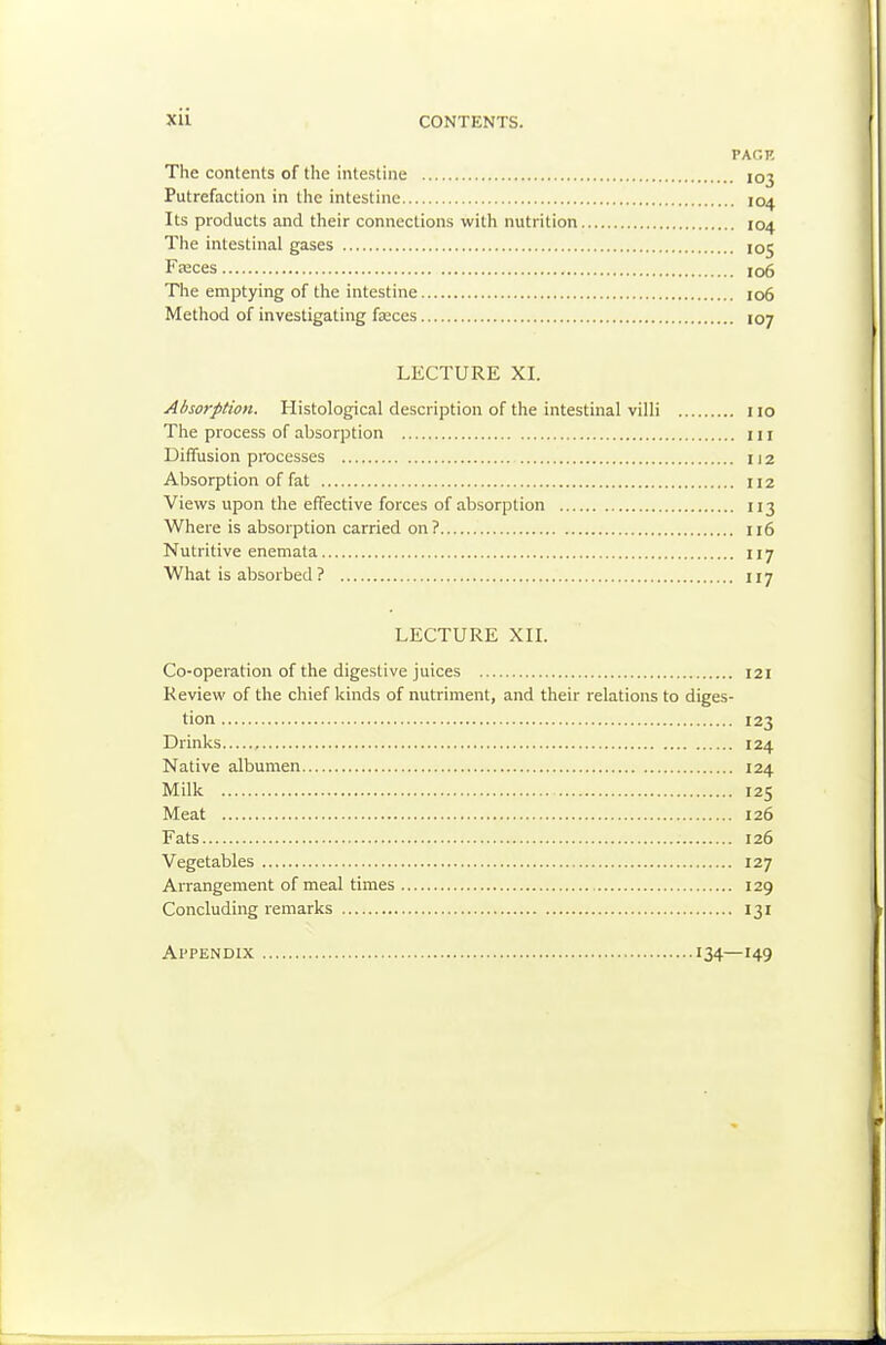 xu CONTENTS. PAGE The contents of the intestine 103 Putrefaction in the intestine 104 Its products and their connections with nutrition 104 The intestinal gases 105 Fajces 106 The emptying of the intestine 106 Method of investigating faces 107 LECTURE XL Absorption. Histological description of the intestinal villi no The process of absorption ill Diffusion processes 112 Absorption of fat 112 Views upon the effective forces of absorption 113 Where is absorption carried on? 116 Nutritive enemata 117 What is absorbed ? 117 LECTURE XIL Co-operation of the digestive juices 121 Review of the chief kinds of nutriment, and their relations to diges- tion 123 Drinks , 124 Native albumen 124 Milk 125 Meat 126 Fats 126 Vegetables 127 Arrangement of meal times 129 Concluding remarks 131 Appendix 134—149