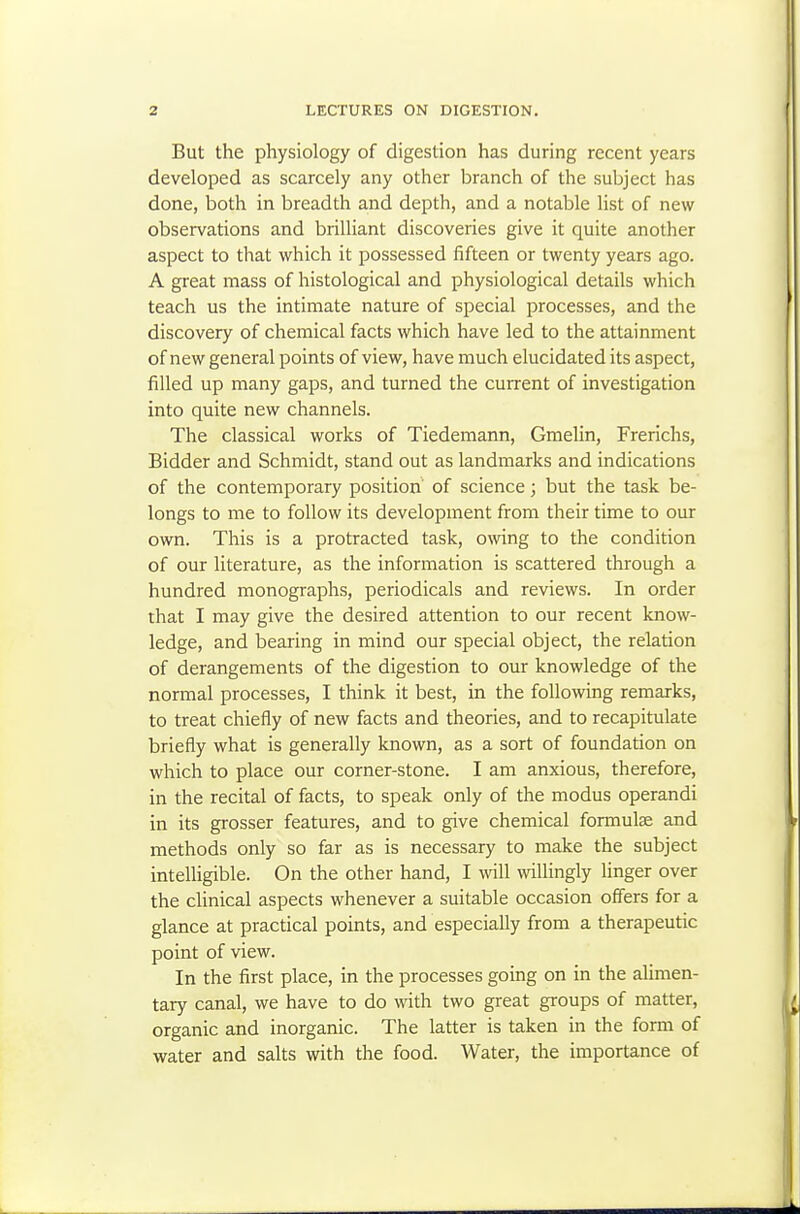 But the physiology of digestion has during recent years developed as scarcely any other branch of the subject has done, both in breadth and depth, and a notable list of new observations and brilliant discoveries give it quite another aspect to that which it possessed fifteen or twenty years ago. A great mass of histological and physiological details which teach us the intimate nature of special processes, and the discovery of chemical facts which have led to the attainment of new general points of view, have much elucidated its aspect, filled up many gaps, and turned the current of investigation into quite new channels. The classical works of Tiedemann, Gmelin, Frerichs, Bidder and Schmidt, stand out as landmarks and indications of the contemporary position of science; but the task be- longs to me to follow its development from their time to our own. This is a protracted task, owing to the condition of our literature, as the information is scattered through a hundred monographs, periodicals and reviews. In order that I may give the desired attention to our recent know- ledge, and bearing in mind our special object, the relation of derangements of the digestion to our knowledge of the normal processes, I think it best, in the following remarks, to treat chiefly of new facts and theories, and to recapitulate briefly what is generally known, as a sort of foundation on which to place our corner-stone. I am anxious, therefore, in the recital of facts, to speak only of the modus operandi in its grosser features, and to give chemical formulae and methods only so far as is necessary to make the subject intelligible. On the other hand, I mil willingly linger over the clinical aspects whenever a suitable occasion offers for a glance at practical points, and especially from a therapeutic point of view. In the first place, in the processes going on in the alimen- tary canal, we have to do with two great groups of matter, organic and inorganic. The latter is taken in the form of water and salts with the food. Water, the importance of