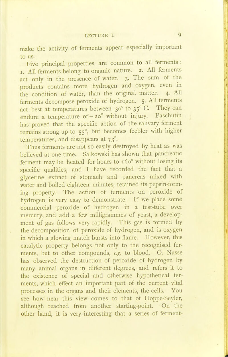 make the activity of ferments appear especially important to us. Five principal properties are common to all ferments : I. All ferments belong to organic nature. 2. All ferments act only in the presence of water. 3. The sum of the products contains more hydrogen and oxygen, even in the condition of water, than the original matter. 4. All ferments decompose peroxide of hydrogen. 5. All ferments act best at temperatures between 30° to 35° C. They can endure a temperature of- 20° without injury. Paschutin has proved that the specific action of the salivary ferment remains strong up to 55°, but becomes feebler with higher temperatures, and disappears at 73°. Thus ferments are not so easily destroyed by heat as was believed at one time. Salkowski has shown that pancreatic ferment may be heated for hours to r6o° without losing its specific qualities, and I have recorded the fact that a glycerine extract of stomach and pancreas mixed with water and boiled eighteen minutes, retained its pepsin-form- ing property. The action of ferments on peroxide of hydrogen is very easy to demonstrate. If we place some commercial peroxide of hydrogen in a test-tube over mercury, and add a few milligi-ammes of yeast, a develop- ment of gas follows very rapidly. This gas is formed by the decomposition of peroxide of hydrogen, and is oxygen in which a glowing match bursts into flame. However, this catalytic property belongs not only to the recognised fer- ments, but to other compounds, e.g. to blood. O. Nasse has observed the destruction of peroxide of hydrogen by many animal organs in different degrees, and refers it to the existence of special and otherwise hypothetical fer- ments, which effect an important part of the current vital processes in the organs and their elements, the cells. You see how near this view comes to that of Hoppe-Seyler, although reached from another starting-point. On the other hand, it is very interesting that a series of ferment-
