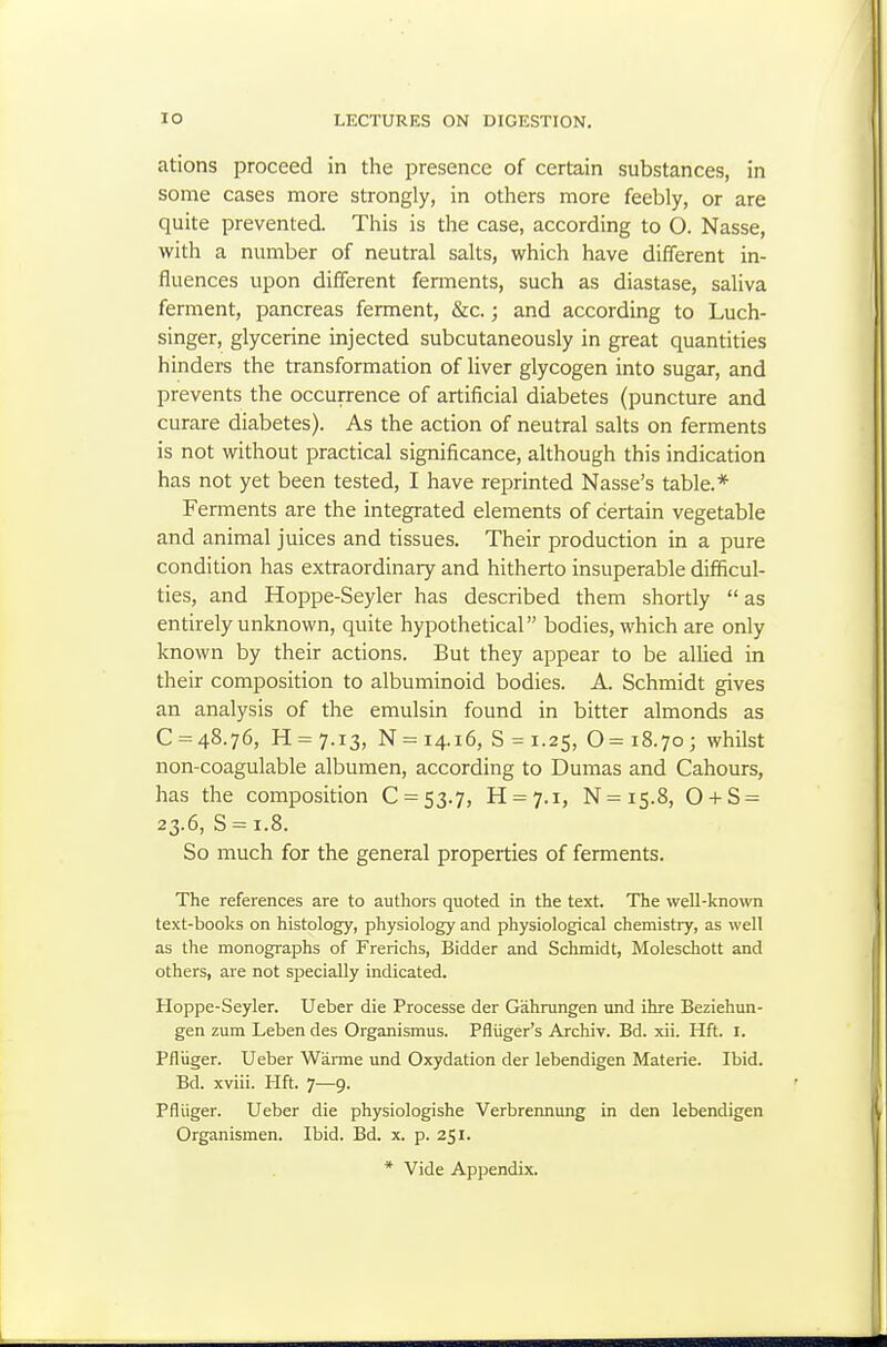 ations proceed in the presence of certain substances, in some cases more strongly, in others more feebly, or are quite prevented. This is the case, according to O. Nasse, with a number of neutral salts, which have different in- fluences upon different fennents, such as diastase, saliva ferment, pancreas ferment, &c.; and according to Luch- singer, glycerine injected subcutaneously in great quantities hinders the transformation of liver glycogen into sugar, and prevents the occurrence of artificial diabetes (puncture and curare diabetes). As the action of neutral salts on ferments is not without practical significance, although this indication has not yet been tested, I have reprinted Nasse's table.* Ferments are the integrated elements of certain vegetable and animal juices and tissues. Their production in a pure condition has extraordinary and hitherto insuperable difficul- ties, and Hoppe-Seyler has described them shortly  as entirely unknown, quite hypothetical bodies, which are only known by their actions. But they appear to be aUied in their composition to albuminoid bodies. A. Schmidt gives an analysis of the emulsin found in bitter almonds as 0 = 48.76, H = 7.i3, N = 14.16, 8 = 1.25, 0 = 18.70; whilst non-coagulable albumen, according to Dumas and Cahours, has the composition 0 = 53.7, H = 7.i, N=is.8, 0 + S = 23.6, S = i.8. So much for the general properties of ferments. The references are to authors quoted in the text. The well-known text-books on histology, physiology and physiological chemistry, as well as the monographs of Frerichs, Bidder and Schmidt, Moleschott and others, are not specially indicated. Hoppe-Seyler. Ueber die Processe der Gahrungen und ihre Beziehun- gen zum Leben des Organismus. Pfliiger's Archiv. Bd. xii. Hft. I. Pfliiger. Ueber Wanne und Oxydation der lebendigen Materie. Ibid. Bd. xviii. Hft. 7—9. Pfliiger. Ueber die physiologishe Verbrennung in den lebendigen Organismen. Ibid. Bd. x. p. 251. * Vide Appendix.