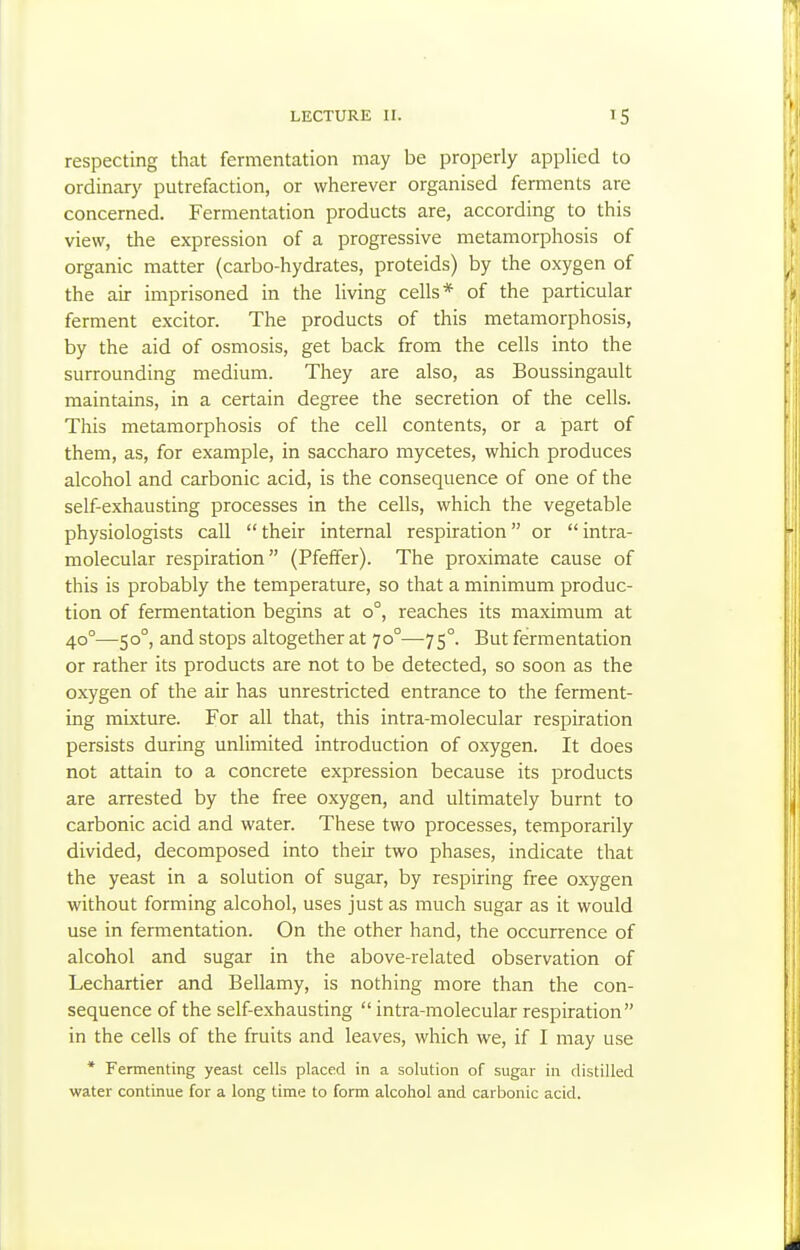 respecting that fermentation may be properly applied to ordinary putrefaction, or wherever organised ferments are concerned. Fermentation products are, according to this view, the expression of a progressive metamorphosis of organic matter (carbo-hydrates, proteids) by the oxygen of the air imprisoned in the living cells* of the particular ferment excitor. The products of this metamorphosis, by the aid of osmosis, get back from the cells into the surrounding medium. They are also, as Boussingault maintains, in a certain degree the secretion of the cells. This metamorphosis of the cell contents, or a part of them, as, for example, in saccharo mycetes, which produces alcohol and carbonic acid, is the consequence of one of the self-exhausting processes in the cells, which the vegetable physiologists call  their internal respiration or  intra- molecular respiration (Pfefifer). The proximate cause of this is probably the temperature, so that a minimum produc- tion of fermentation begins at 0°, reaches its maximum at 40°—50°, and stops altogether at 70°—75°. But fermentation or rather its products are not to be detected, so soon as the oxygen of the air has unrestricted entrance to the ferment- ing mixture. For all that, this intra-molecular respiration persists during unlimited introduction of oxygen. It does not attain to a concrete expression because its products are arrested by the free oxygen, and ultimately burnt to carbonic acid and water. These two processes, temporarily divided, decomposed into their two phases, indicate that the yeast in a solution of sugar, by respiring free oxygen without forming alcohol, uses just as much sugar as it would use in fermentation. On the other hand, the occurrence of alcohol and sugar in the above-related observation of Lechartier and Bellamy, is nothing more than the con- sequence of the self-exhausting  intra-molecular respiration in the cells of the fruits and leaves, which we, if I may use * Fermenting yeasl cells placed in a solution of sugar in distilled water continue for a long time to form alcohol and carbonic acid.