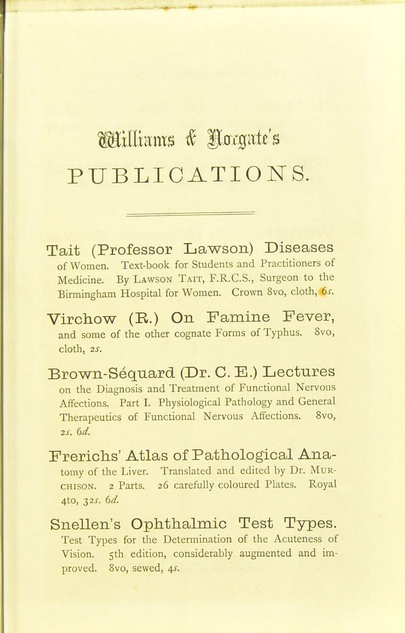 PUBLICATIONS. Tait (Professor Lawson) Diseases of Women. Text-book for Students and Practitioners of Medicine. By Lawson Tait, F.R.C.S., Surgeon to the Birmingham Hospital for Women. Crown 8vo, cloth, 6s. Virchow (K.) On Famine Fever, and some of the other cognate Forms of Typhus. 8vo, cloth, 2S. Brown-Seqnard (Dr. C. E.) Lectures on the Diagnosis and Treatment of Functional Nervous Affections. Part I. Physiological Pathology and General Therapeutics of Functional Nervous Affections. 8vo, Frerichs' Atlas of Pathological Ana- tomy of the Liver. Translated and edited by Dr. MuR- CHisoN. 2 Parts. 26 carefully coloured Plates. Royal 4to, 32^. 6d. Snellen's Ophthalmic Test Types. Test Types for the Determination of the Acuteness of Vision. 5th edition, considerably augmented and im- proved. 8vo, sewed, 4^. 2s. 6d.