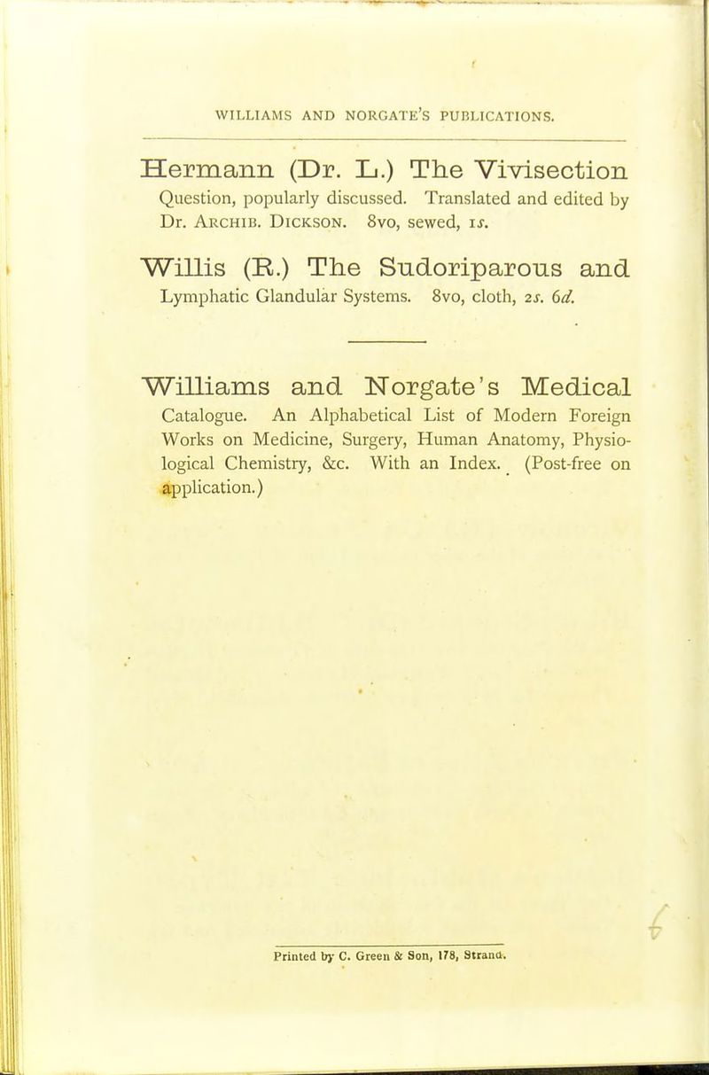 WILLIAMS AND NORGATE's PUBLICATIONS. Hermann (Dr. L.) The Vivisection Question, popularly discussed. Translated and edited by Dr. Archib. Dickson. 8vo, sewed, is. Willis (R.) The Sndoriparous and Lymphatic Glandular Systems. 8vo, cloth, 2s. 6d. Williams and Norgate's Medical Catalogue. An Alphabetical List of Modern Foreign Works on Medicine, Surgery, Human Anatomy, Physio- logical Chemistry, &c. With an Index. (Post-free on application.) Printed b)- C. Green Sc Son, 178, Sttana.