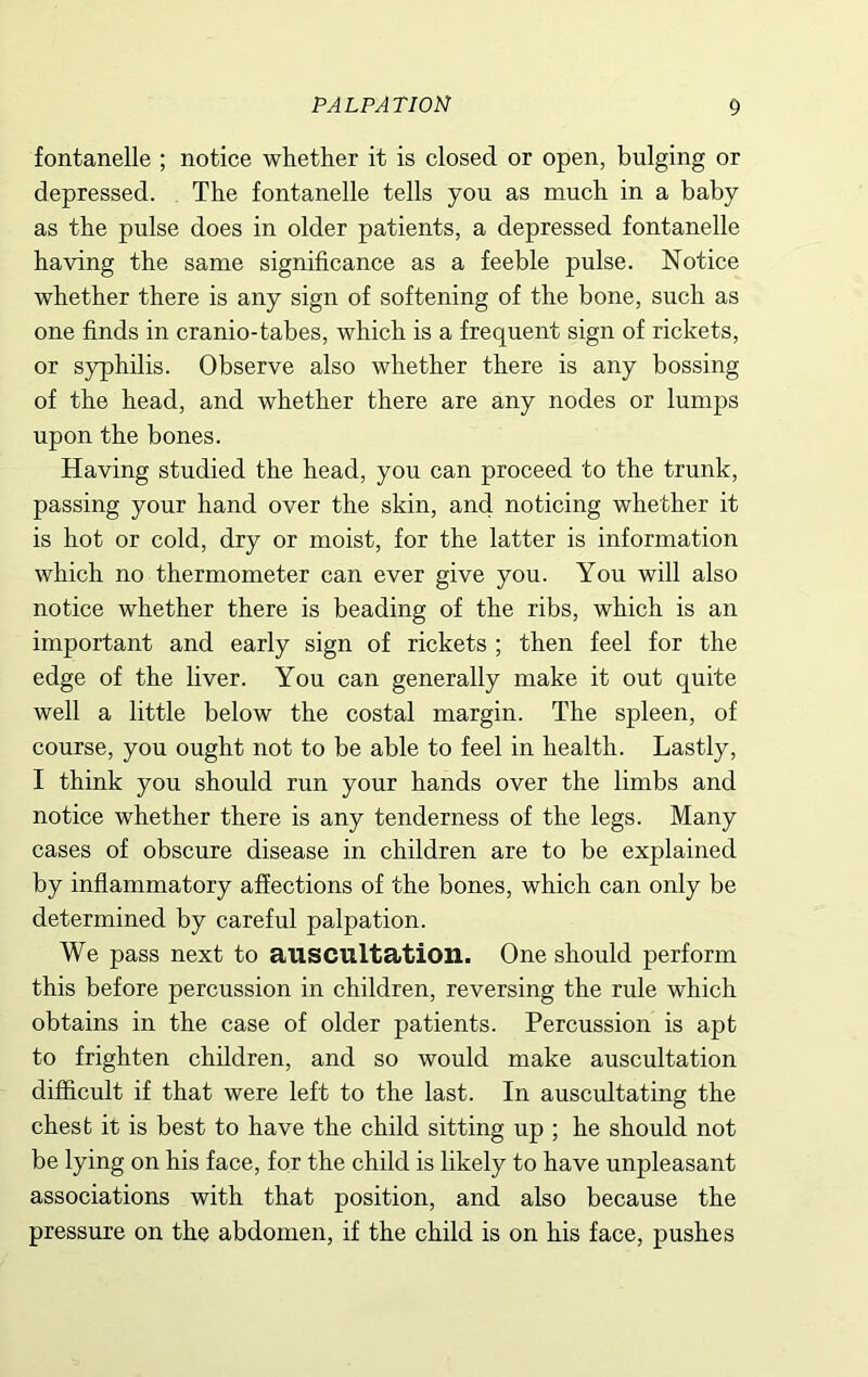 fontanelle ; notice whether it is closed or open, bulging or depressed. The fontanelle tells you as much in a baby as the pulse does in older patients, a depressed fontanelle having the same significance as a feeble pulse. Notice whether there is any sign of softening of the bone, such as one finds in cranio-tabes, which is a frequent sign of rickets, or syphilis. Observe also whether there is any bossing of the head, and whether there are any nodes or lumps upon the bones. Having studied the head, you can proceed to the trunk, passing your hand over the skin, and noticing whether it is hot or cold, dry or moist, for the latter is information which no thermometer can ever give you. You will also notice whether there is beading of the ribs, which is an important and early sign of rickets ; then feel for the edge of the liver. You can generally make it out quite well a little below the costal margin. The spleen, of course, you ought not to be able to feel in health. Lastly, I think you should run your hands over the limbs and notice whether there is any tenderness of the legs. Many cases of obscure disease in children are to be explained by inflammatory affections of the bones, which can only be determined by careful palpation. We pass next to auscultation. One should perform this before percussion in children, reversing the rule which obtains in the case of older patients. Percussion is apt to frighten children, and so would make auscultation difficult if that were left to the last. In auscultating the chest it is best to have the child sitting up ; he should not be lying on his face, for the child is likely to have unpleasant associations with that position, and also because the pressure on the abdomen, if the child is on his face, pushes