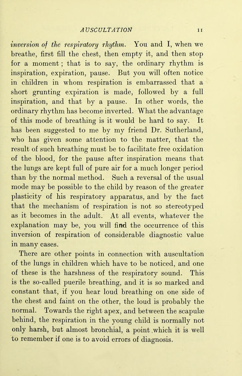 AUSCULTATIOM ti inversion of the respiratory rhythm. You and I, when we breathe, first fill the chest, then empty it, and then stop for a moment; that is to say, the ordinary rhythm is inspiration, expiration, pause. But you will often notice in children in whom respiration is embarrassed that a short grunting expiration is made, followed by a full inspiration, and that by a pause. In other words, the ordinary rhythm has become inverted. What the advantage of this mode of breathing is it would be hard to say. It has been suggested to me by my friend Dr. Sutherland, who has given some attention to the matter, that the result of such breathing must be to facilitate free oxidation of the blood, for the pause after inspiration means that the lungs are kept full of pure air for a much longer period than by the normal method. Such a reversal of the usual mode may be possible to the child by reason of the greater plasticity of his respiratory apparatus, and by the fact that the mechanism of respiration is not so stereotyped as it becomes in the adult. At all events, whatever the explanation may be, you will find the occurrence of this inversion of respiration of considerable diagnostic value in many cases. There are other points in connection with auscultation of the lungs in children which have to be noticed, and one of these is the harshness of the respiratory sound. This is the so-called puerile breathing, and it is so marked and constant that, if you hear loud breathing on one side of the chest and faint on the other, the loud is probably the normal. Towards the right apex, and between the scapulae behind, the respiration in the young child is normally not only harsh, but almost bronchial, a point .which it is well to remember if one is to avoid errors of diagnosis.