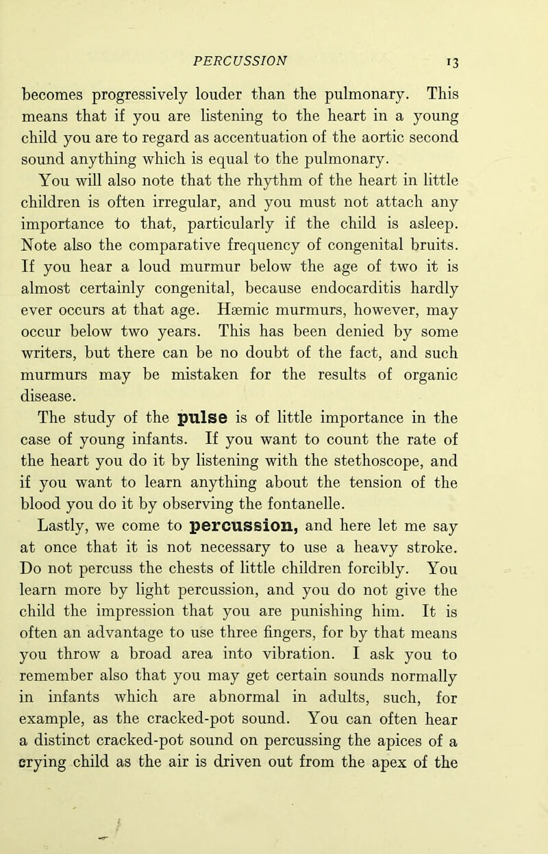 becomes progressively louder than the pulmonary. This means that if you are listening to the heart in a young child you are to regard as accentuation of the aortic second sound anything which is equal to the pulmonary. You will also note that the rhythm of the heart in little children is often irregular, and you must not attach any importance to that, particularly if the child is asleep. Note also the comparative frequency of congenital bruits. If you hear a loud murmur below the age of two it is almost certainly congenital, because endocarditis hardly ever occurs at that age. Hsemic murmurs, however, may occur below two years. This has been denied by some writers, but there can be no doubt of the fact, and such murmurs may be mistaken for the results of organic disease. The study of the pulse is of little importance in the case of young infants. If you want to count the rate of the heart you do it by listening with the stethoscope, and if you want to learn anything about the tension of the blood you do it by observing the fontanelle. Lastly, we come to percussion, and here let me say at once that it is not necessary to use a heavy stroke. Do not percuss the chests of little children forcibly. You learn more by light percussion, and you do not give the child the impression that you are punishing him. It is often an advantage to use three fingers, for by that means you throw a broad area into vibration. I ask you to remember also that you may get certain sounds normally in infants which are abnormal in adults, such, for example, as the cracked-pot sound. You can often hear a distinct cracked-pot sound on percussing the apices of a crying child as the air is driven out from the apex of the