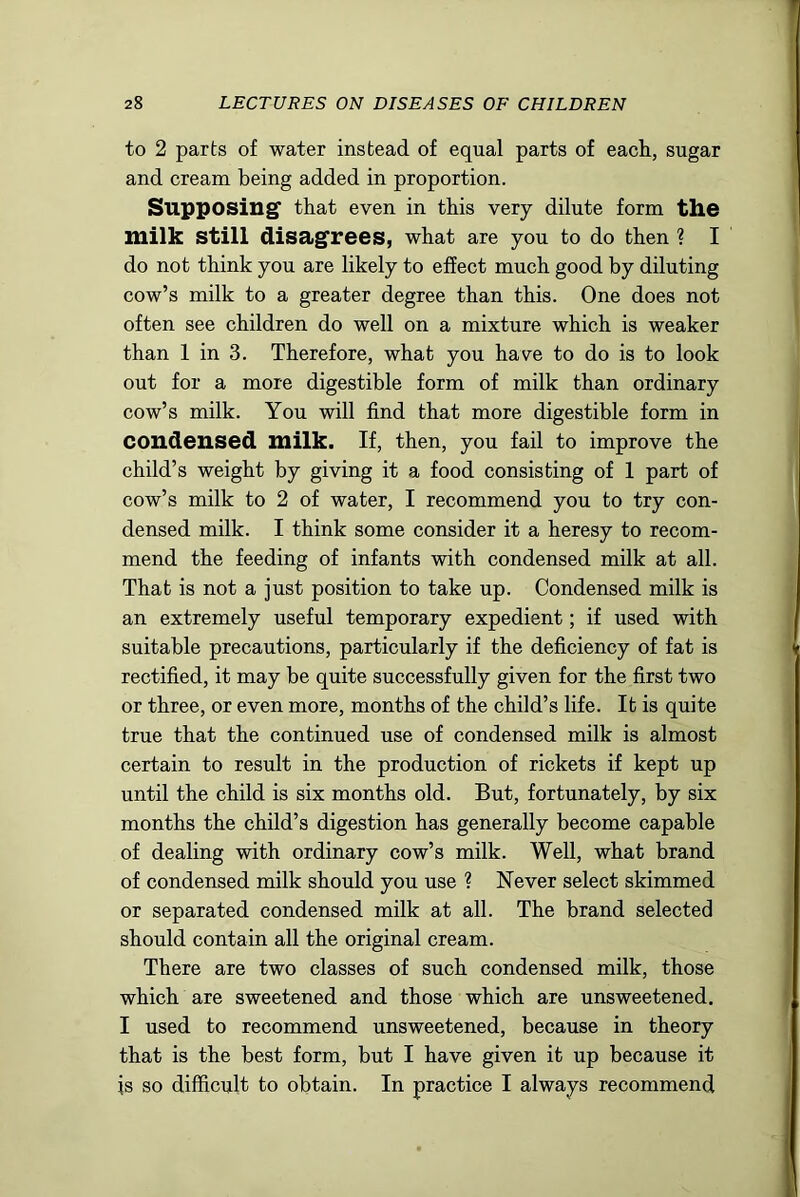 to 2 parts of water instead of equal parts of eacli, sugar and cream being added in proportion. Supposing' that even in this very dilute form the milk still disagrees, what are you to do then ? I do not think you are likely to effect much good by diluting cow’s milk to a greater degree than this. One does not often see children do well on a mixture which is weaker than 1 in 3. Therefore, what you have to do is to look out for a more digestible form of milk than ordinary cow’s milk. You will find that more digestible form in condensed milk. If, then, you fail to improve the child’s weight by giving it a food consisting of 1 part of cow’s milk to 2 of water, I recommend you to try con- densed milk. I think some consider it a heresy to recom- mend the feeding of infants with condensed milk at all. That is not a just position to take up. Condensed milk is an extremely useful temporary expedient; if used with suitable precautions, particularly if the deficiency of fat is rectified, it may be quite successfully given for the first two or three, or even more, months of the child’s life. It is quite true that the continued use of condensed milk is almost certain to result in the production of rickets if kept up until the child is six months old. But, fortunately, by six months the child’s digestion has generally become capable of dealing with ordinary cow’s milk. Well, what brand of condensed milk should you use ? Never select skimmed or separated condensed milk at all. The brand selected should contain all the original cream. There are two classes of such condensed milk, those which are sweetened and those which are unsweetened. I used to recommend unsweetened, because in theory that is the best form, but I have given it up because it is so difficult to obtain. In practice I always recommend