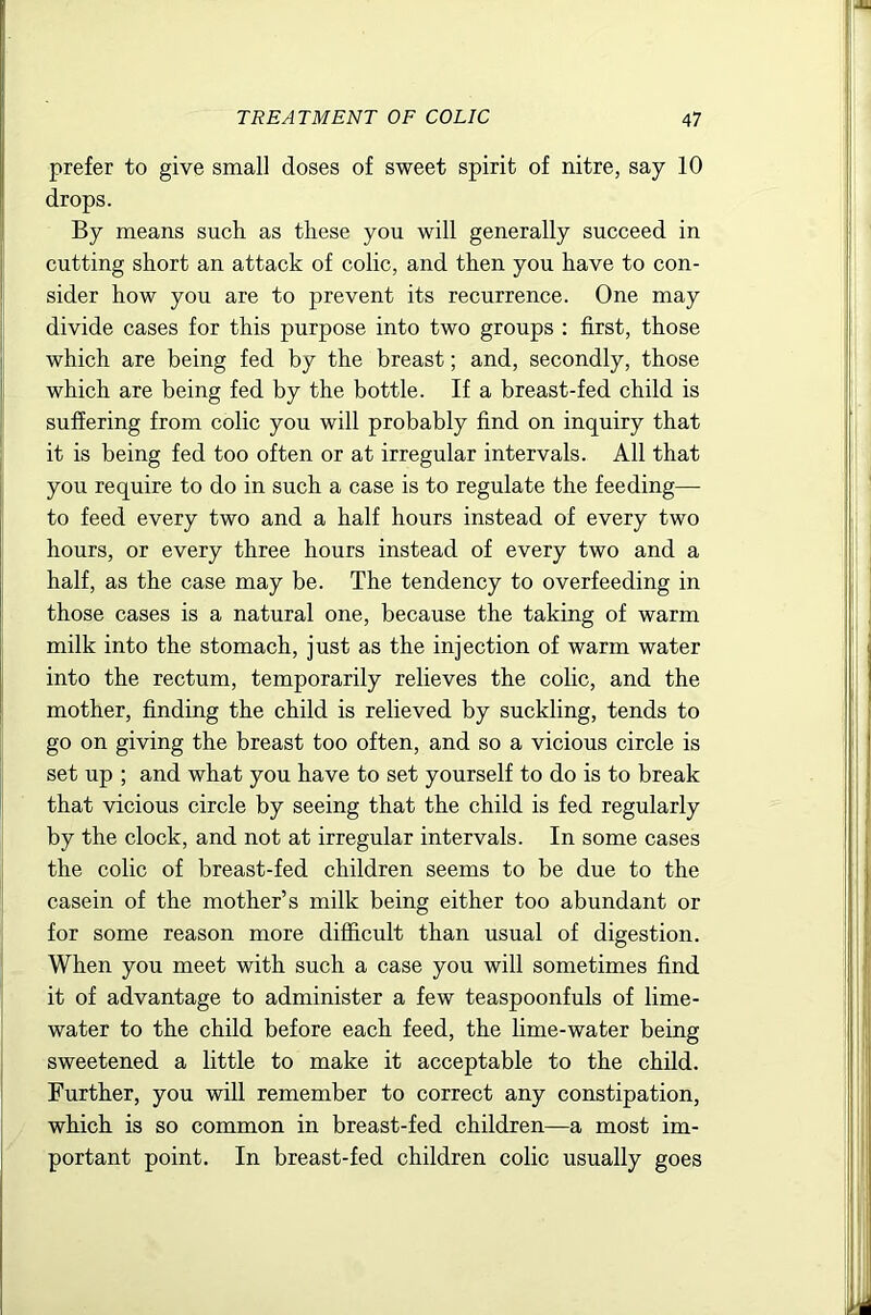 prefer to give small doses of sweet spirit of nitre, say 10 drops. By means such as these you will generally succeed in cutting short an attack of colic, and then you have to con- sider how you are to prevent its recurrence. One may divide cases for this purpose into two groups : first, those which are being fed by the breast; and, secondly, those which are being fed by the bottle. If a breast-fed child is suffering from colic you will probably find on inquiry that it is being fed too often or at irregular intervals. All that you require to do in such a case is to regulate the feeding— to feed every two and a half hours instead of every two hours, or every three hours instead of every two and a half, as the case may be. The tendency to overfeeding in those cases is a natural one, because the taking of warm milk into the stomach, just as the injection of warm water into the rectum, temporarily relieves the colic, and the mother, finding the child is relieved by suckling, tends to go on giving the breast too often, and so a vicious circle is set up ; and what you have to set yourself to do is to break that vicious circle by seeing that the child is fed regularly by the clock, and not at irregular intervals. In some cases the colic of breast-fed children seems to be due to the casein of the mother’s milk being either too abundant or for some reason more difficult than usual of digestion. When you meet with such a case you will sometimes find it of advantage to administer a few teaspoonfuls of lime- water to the child before each feed, the lime-water being sweetened a little to make it acceptable to the child. Further, you will remember to correct any constipation, which is so common in breast-fed children—a most im- portant point. In breast-fed children colic usually goes