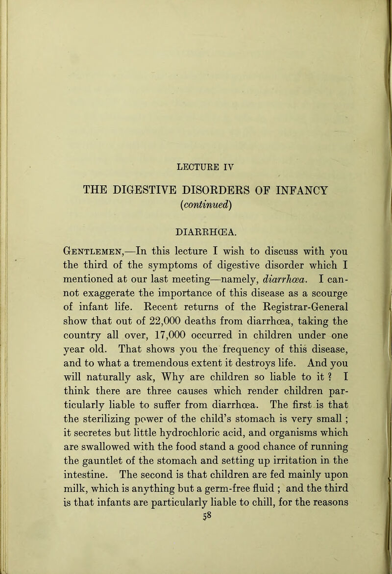 LECTURE IV THE DIGESTIVE DISOEDERS OF INFANCY {continued) DIARRHCEA. Gentlemen,—In this lecture I wish to discuss with you the third of the symptoms of digestive disorder which I mentioned at our last meeting—namely, diarrhoea. I can- not exaggerate the importance of this disease as a scourge of infant life. Recent returns of the Registrar-General show that out of 22,000 deaths from diarrhoea, taking the country all over, 17,000 occurred in children under one year old. That shows you the frequency of this disease, and to what a tremendous extent it destroys life. And you will naturally ask. Why are children so liable to it ? I think there are three causes which render children par- ticularly liable to suffer from diarrhoea. The first is that the sterilizing power of the child’s stomach is very small; it secretes but little hydrochloric acid, and organisms which are swallowed with the food stand a good chance of running the gauntlet of the stomach and setting up irritation in the intestine. The second is that children are fed mainly upon milk, which is anything but a germ-free fluid ; and the third is that infants are particularly liable to chill, for the reasons