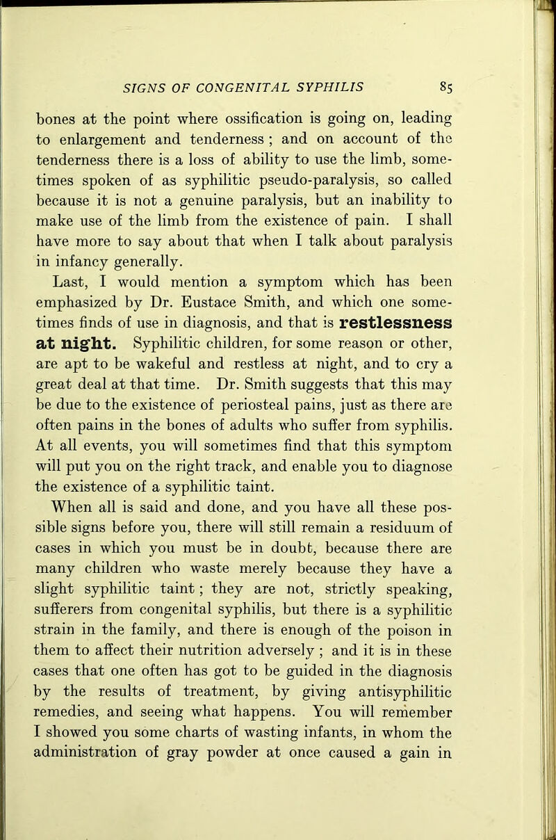 bones at the point where ossification is going on, leading to enlargement and tenderness ; and on account of the tenderness there is a loss of ability to use the limb, some- times spoken of as syphilitic pseudo-paralysis, so called because it is not a genuine paralysis, but an inability to make use of the limb from the existence of pain. I shall have more to say about that when I talk about paralysis in infancy generally. Last, I would mention a symptom which has been emphasized by Dr. Eustace Smith, and which one some- times finds of use in diagnosis, and that is restlessness at nig'ht. Syphilitic children, for some reason or other, are apt to be wakeful and restless at night, and to cry a great deal at that time. Dr. Smith suggests that this may be due to the existence of periosteal pains, just as there are often pains in the bones of adults who suffer from syphilis. At all events, you will sometimes find that this symptom will put you on the right track, and enable you to diagnose the existence of a syphilitic taint. When all is said and done, and you have all these pos- sible signs before you, there will still remain a residuum of cases in which you must be in doubt, because there are many children who waste merely because they have a slight syphilitic taint; they are not, strictly speaking, sufferers from congenital syphilis, but there is a syphilitic strain in the family, and there is enough of the poison in them to affect their nutrition adversely ; and it is in these cases that one often has got to be guided in the diagnosis by the results of treatment, by giving antisyphilitic remedies, and seeing what happens. You will reniember I showed you some charts of wasting infants, in whom the administration of gray powder at once caused a gain in