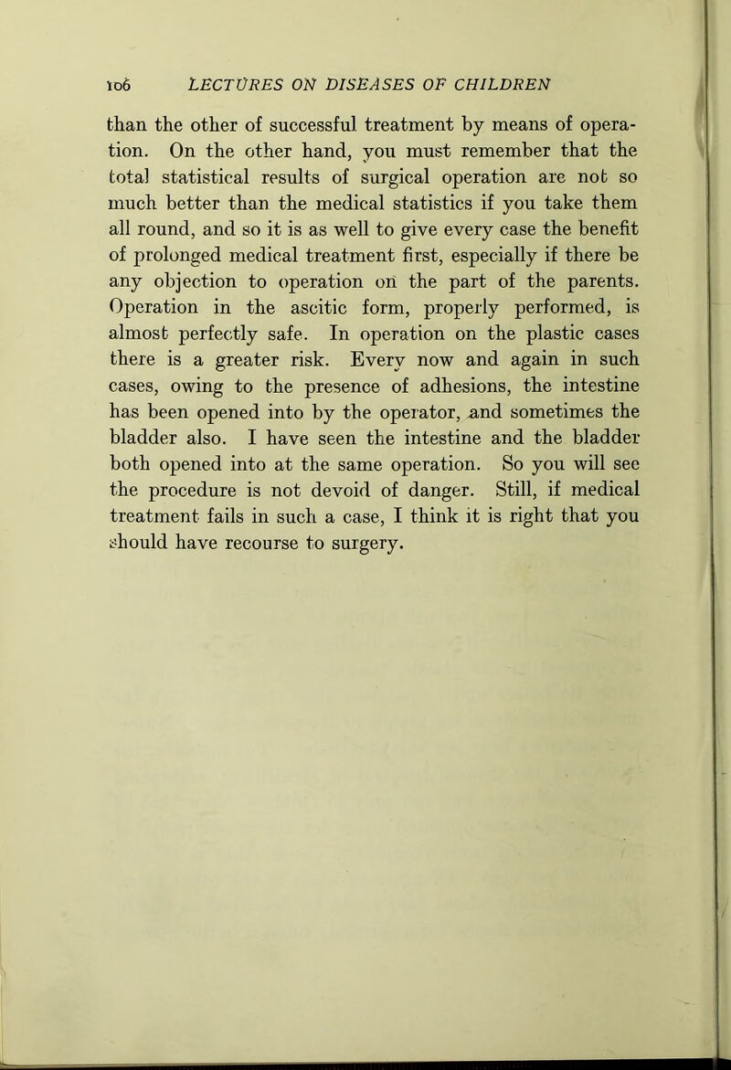 than the other of successful treatment by means of opera- tion. On the other hand, you must remember that the total statistical results of surgical operation are not so much better than the medical statistics if you take them all round, and so it is as well to give every case the benefit of prolonged medical treatment first, especially if there be any objection to operation on the part of the parents. Operation in the ascitic form, properly performed, is almost perfectly safe. In operation on the plastic cases there is a greater risk. Every now and again in such cases, owing to the presence of adhesions, the intestine has been opened into by the operator, and sometimes the bladder also. I have seen the intestine and the bladder both opened into at the same operation. So you will see the procedure is not devoid of danger. Still, if medical treatment fails in such a case, I think it is right that you should have recourse to surgery.