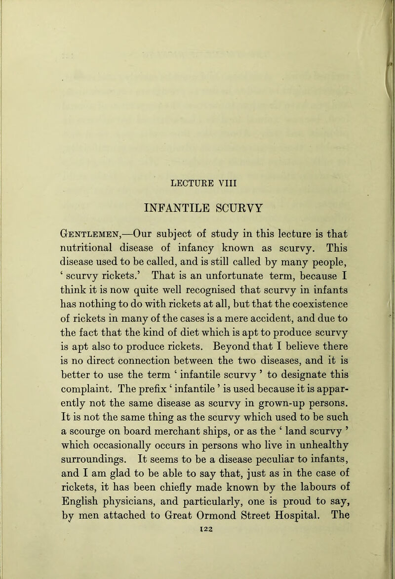 LECTURE VIII INFANTILE SCURVY Gentlemen,—Our subject of study in this lecture is that nutritional disease of infancy known as scurvy. This disease used to be called, and is still called by many people, ‘ scurvy rickets.’ That is an unfortunate term, because I think it is now quite well recognised that scurvy in infants has nothing to do with rickets at all, but that the coexistence of rickets in many of the cases is a mere accident, and due to the fact that the kind of diet which is apt to produce scurvy is apt also to produce rickets. Beyond that I believe there is no direct connection between the two diseases, and it is better to use the term ‘ infantile scurvy ’ to designate this complaint. The prefix ‘ infantile ’ is used because it is appar- ently not the same disease as scurvy in grown-up persons. It is not the same thing as the scurvy which used to be such a scourge on board merchant ships, or as the ‘ land scurvy ’ which occasionally occurs in persons who live in unhealthy surroundings. It seems to be a disease peculiar to infants, and I am glad to be able to say that, just as in the case of rickets, it has been chiefly made known by the labours of English physicians, and particularly, one is proud to say, by men attached to Great Ormond Street Hospital. The 123