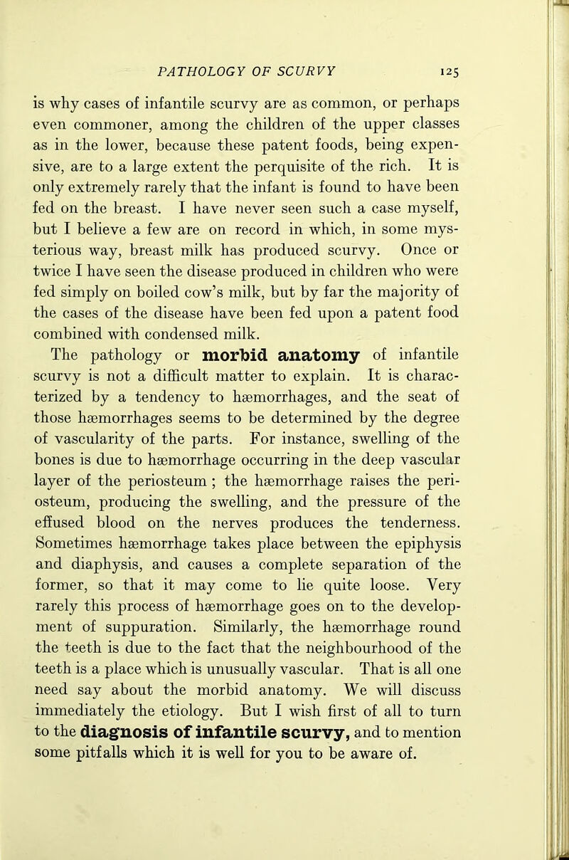 is why cases of infantile scurvy are as common, or perhaps even commoner, among the children of the upper classes as in the lower, because these patent foods, being expen- sive, are to a large extent the perquisite of the rich. It is only extremely rarely that the infant is found to have been fed on the breast. I have never seen such a case myself, but I believe a few are on record in which, in some mys- terious way, breast milk has produced scurvy. Once or twice I have seen the disease produced in children who were fed simply on boiled cow’s milk, but by far the majority of the cases of the disease have been fed upon a patent food combined with condensed milk. The pathology or morlbid anatomy of infantile scurvy is not a difficult matter to explain. It is charac- terized by a tendency to haemorrhages, and the seat of those haemorrhages seems to be determined by the degree of vascularity of the parts. For instance, swelling of the bones is due to haemorrhage occurring in the deep vascular layer of the periosteum; the haemorrhage raises the peri- osteum, producing the swelling, and the pressure of the effused blood on the nerves produces the tenderness. Sometimes haemorrhage takes place between the epiphysis and diaphysis, and causes a complete separation of the former, so that it may come to lie quite loose. Very rarely this process of haemorrhage goes on to the develop- ment of suppuration. Similarly, the haemorrhage round the teeth is due to the fact that the neighbourhood of the teeth is a place which is unusually vascular. That is all one need say about the morbid anatomy. We will discuss immediately the etiology. But I wish first of all to turn to the diagnosis of infantile scurvy, and to mention some pitfalls which it is well for you to be aware of.