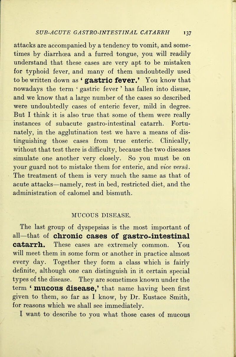 attacks are accompanied by a tendency to vomit, and some- times by diarrhoea and a furred tongue, you will readily understand that these cases are very apt to be mistaken for typhoid fever, and many of them undoubtedly used to be written down as ‘ gfastric fever.’ You know that nowadays the term ‘ gastric fever ’ has fallen into disuse, and we know that a large number of the cases so described were undoubtedly cases of enteric fever, mild in degree. But I think it is also true that some of them were really instances of subacute gastro-intestinal catarrh. Fortu- nately, in the agglutination test we have a means of dis- tinguishing those cases from true enteric. Clinically, without that test there is difficulty, because the two diseases simulate one another very closely. So you must be on your guard not to mistake them for enteric, and vice versa. The treatment of them is very much the same as that of acute attacks—namely, rest in bed, restricted diet, and the administration of calomel and bismuth. MUCOUS DISEASE. The last group of dyspepsias is the most important of all—that of chronic cases of gastro-intestinal catarrh. These cases are extremely common. You will meet them in some form or another in practice almost every day. Together they form a class which is fairly definite, although one can distinguish in it certain special types of the disease. They are sometimes known under the term ‘ mucous disease,’ that name having been first given to them, so far as I know, by Dr. Eustace Smith, for reasons which we shall see immediately. I want to describe to you what those cases of mucous