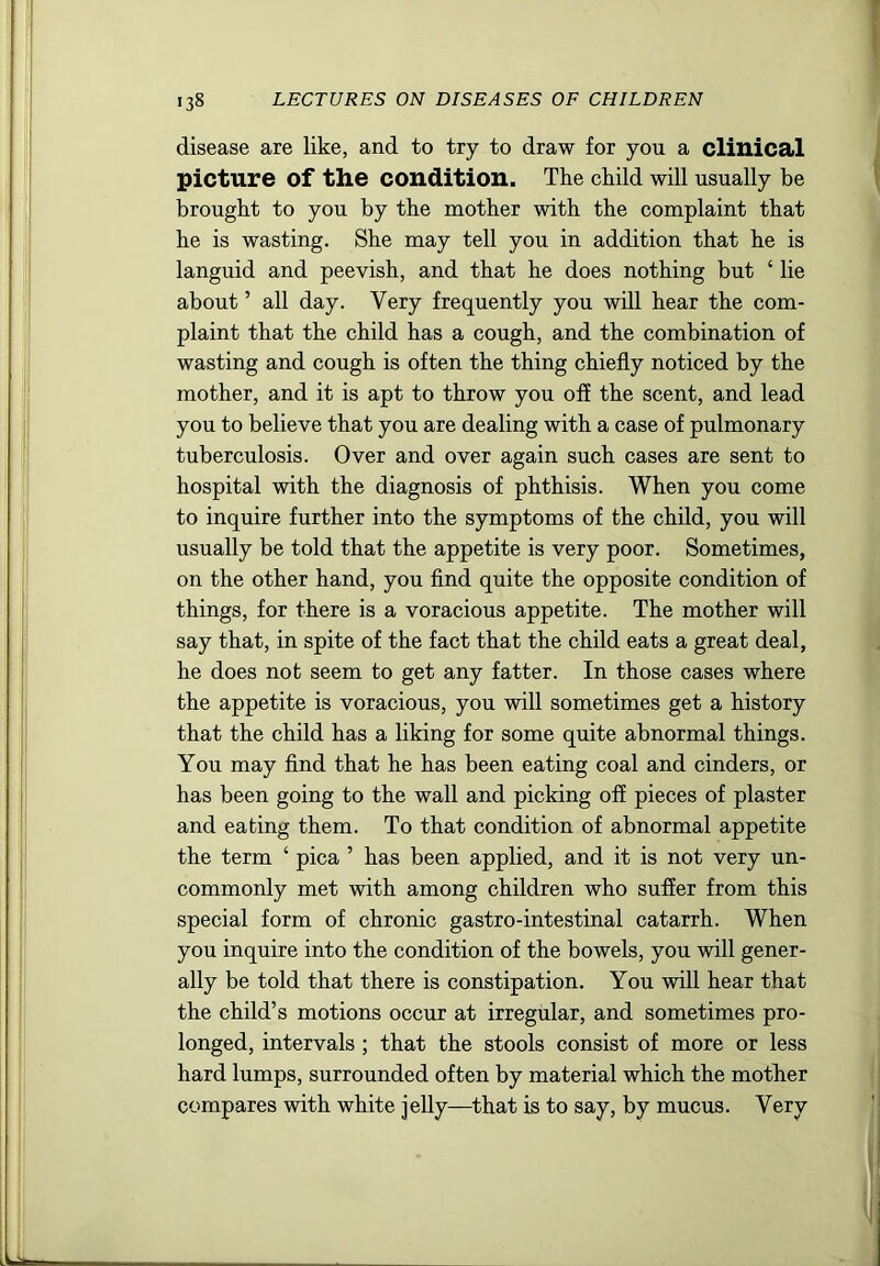 disease are like, and to try to draw for you a clinical picture of the condition. The child will usually he brought to you by the mother with the complaint that he is wasting. She may tell you in addition that he is languid and peevish, and that he does nothing but ‘ lie about ’ all day. Very frequently you will hear the com- plaint that the child has a cough, and the combination of wasting and cough is often the thing chiefly noticed by the mother, and it is apt to throw you off the scent, and lead you to believe that you are dealing with a case of pulmonary tuberculosis. Over and over again such cases are sent to hospital with the diagnosis of phthisis. When you come to inquire further into the symptoms of the child, you will usually be told that the appetite is very poor. Sometimes, on the other hand, you And quite the opposite condition of things, for there is a voracious appetite. The mother will say that, in spite of the fact that the child eats a great deal, he does not seem to get any fatter. In those cases where the appetite is voracious, you will sometimes get a history that the child has a liking for some quite abnormal things. You may And that he has been eating coal and cinders, or has been going to the wall and picking off pieces of plaster and eating them. To that condition of abnormal appetite the term ‘ pica ’ has been applied, and it is not very un- commonly met with among children who suffer from this special form of chronic gastro-intestinal catarrh. When you inquire into the condition of the bowels, you will gener- ally be told that there is constipation. You will hear that the child’s motions occur at irregular, and sometimes pro- longed, intervals ; that the stools consist of more or less hard lumps, surrounded often by material which the mother compares with white jelly—that is to say, by mucus. Very