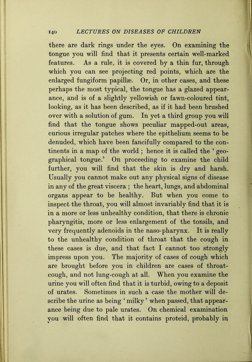 there are dark rings under the eyes. On examining the tongue you will find that it presents certain well-marked features. As a rule, it is covered by a thin fur, through which you can see projecting red points, which are the enlarged fungiform papillae. Or, in other cases, and these perhaps the most typical, the tongue has a glazed appear- ance, and is of a slightly yellowish or fawn-coloured tint, looking, as it has been described, as if it had been brushed over with a solution of gum. In yet a third group you will find that the tongue shows peculiar mapped-out areas, curious irregular patches where the epithelium seems to be denuded, which have been fancifully compared to the con- tinents in a map of the world ; hence it is called the ‘ geo- graphical tongue.’ On proceeding to examine the child further, you will find that the skin is dry and harsh. Usually you cannot make out any physical signs of disease in any of the great viscera ; the heart, lungs, and abdominal organs appear to be healthy. But when you come to inspect the throat, you will almost invariably find that it is in a more or less unhealthy condition, that there is chronic pharyngitis, more or less enlargement of the tonsils, and very frequently adenoids in the naso-pharynx. It is really to the unhealthy condition of throat that the cough in these cases is due, and that fact I cannot too strongly impress upon you. The majority of cases of cough which are brought before you in children are cases of throat- cough, and not lung-cough at all. When you examine the urine you will often find that it is turbid, owing to a deposit of urates. Sometimes in such a case the mother will de- scribe the urine as being ‘ milky ’ when passed, that appear- ance being due to pale urates. On chemical examination you will often find that it contains proteid, probably in
