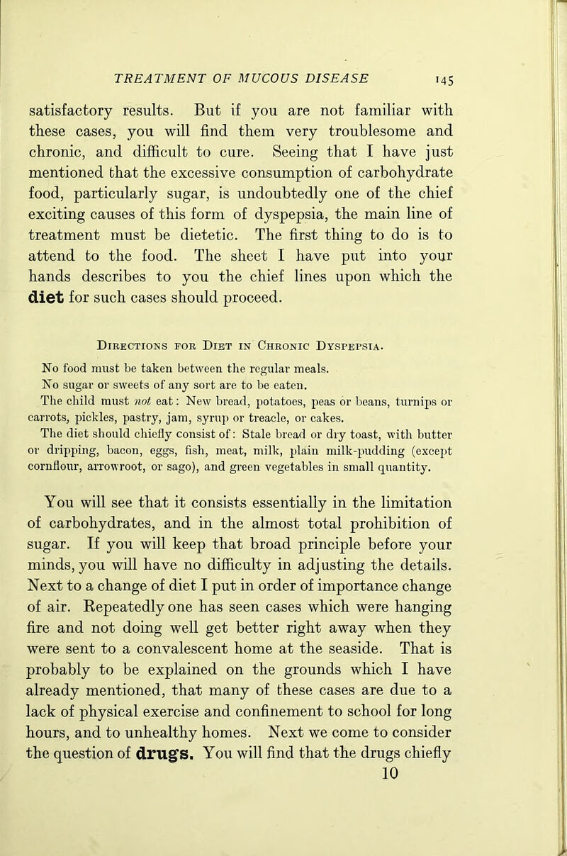 '45 satisfactory results. But if you are not familiar with these cases, you will find them very troublesome and chronic, and difficult to cure. Seeing that I have just mentioned that the excessive consumption of carbohydrate food, particularly sugar, is undoubtedly one of the chief exciting causes of this form of dyspepsia, the main line of treatment must be dietetic. The first thing to do is to attend to the food. The sheet I have piit into your hands describes to you the chief lines upon which the diet for such cases should proceed. Directions for Diet in Chronic Dyspepsia. No food must be taken between the regular meals. No sugar or sweets of any sort are to be eaten. The child must not eat; New bread, potatoes, peas or beans, turnips or carrots, pickles, pastry, jam, syrup or treacle, or cakes. The diet should chiefly consist of: Stale bread or dry toast, with butter or dripping, bacon, eggs, fish, meat, milk, plain milk-pudding (except cornflour, arrowroot, or sago), and green vegetables in small quantity. You will see that it consists essentially in the limitation of carbohydrates, and in the almost total prohibition of sugar. If you will keep that broad principle before your minds, you will have no difficulty in adjusting the details. Next to a change of diet I put in order of importance change of air. Repeatedly one has seen cases which were hanging fire and not doing well get better right away when they were sent to a convalescent home at the seaside. That is probably to be explained on the grounds which I have already mentioned, that many of these cases are due to a lack of physical exercise and confinement to school for long hours, and to unhealthy homes. Next we come to consider the question of drug's. You will find that the drugs chiefly