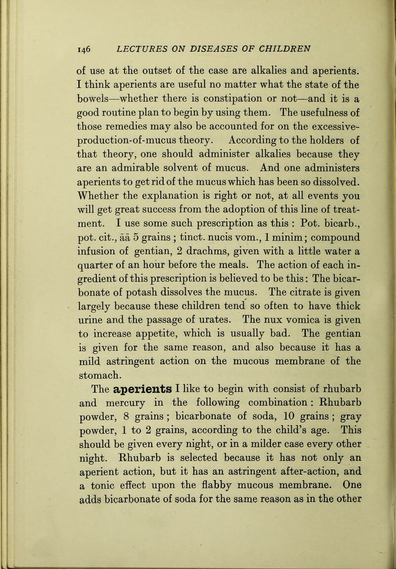 of use at tlie outset of the case are alkalies and aperients. I think aperients are useful no matter what the state of the bowels—whether there is constipation or not—and it is a good routine plan to begin by using them. The usefulness of those remedies may also be accounted for on the excessive- production-of-mucus theory. According to the holders of that theory, one should administer alkalies because they are an admirable solvent of mucus. And one administers aperients to get rid of the mucus which has been so dissolved. Whether the explanation is right or not, at all events you will get great success from the adoption of this line of treat- ment. I use some such prescription as this ; Pot. bicarb., pot. cit., aa 5 grains ; tinct. nucis vom., 1 minim; compound infusion of gentian, 2 drachms, given with a little water a quarter of an hour before the meals. The action of each in- gredient of this prescription is believed to be this: The bicar- bonate of potash dissolves the mucus. The citrate is given largely because these children tend so often to have thick urine and the passage of urates. The nux vomica is given to increase appetite, which is usually bad. The gentian is given for the same reason, and also because it has a mild astringent action on the mucous membrane of the stomach. The aperients I like to begin with consist of rhubarb and mercury in the following combination: Ehubarb powder, 8 grains ; bicarbonate of soda, 10 grains ; gray powder, 1 to 2 grains, according to the child’s age. This should be given every night, or in a milder case every other night. Rhubarb is selected because it has not only an aperient action, but it has an astringent after-action, and a tonic effect upon the flabby mucous membrane. One adds bicarbonate of soda for the same reason as in the other