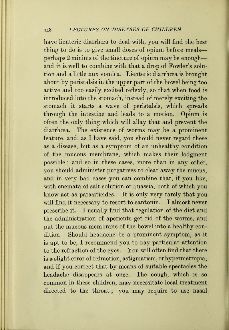 have lienteric diarrhoea to deal with, you will find the best thing to do is to give small doses of opium before meals— perhaps 2 minims of the tincture of opium may be enough— and it is well to combine with that a drop of Fowler’s solu- tion and a little nux vomica. Lienteric diarrhoea is brought about by peristalsis in the upper part of the bowel being too active and too easily excited reflexly, so that when food is introduced into the stomach, instead of merely exciting the stomach it starts a wave of peristalsis, which spreads through the intestine and leads to a motion. Opium is often the only thing which will allay that and prevent the diarrhoea. The existence of worms may be a prominent feature, and, as I have said, you should never regard these as a disease, but as a symptom of an unhealthy condition of the mucous membrane, which makes their lodgment possible ; and so in these cases, more than in any other, you should administer purgatives to clear away the mucus, and in very bad cases you can combine that, if you like, with enemata of salt solution or quassia, both of which you know act as parasiticides. It is only very rarely that you will find it necessary to resort to santonin. I almost never prescribe it. I usually find that regulation of the diet and the administration of aperients get rid of the worms, and put the mucous membrane of the bowel into a healthy con- dition. Should headache be a prominent symptom, as it is apt to be, I recommend you to pay particular attention to the refraction of the eyes. You will often find that there is a slight error of refraction, astigmatism, orhypermetropia, and if you correct that by means of suitable spectacles the headache disappears at once. The cough, which is so common in these children, may necessitate local treatment directed to the throat; you may require to use nasal