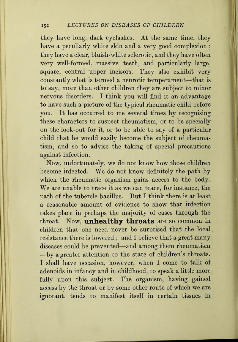they have long, dark eyelashes. At the same time, they have a peculiarly white skin and a very good complexion ; they have a clear, bluish-white sclerotic, and they have often very well-formed, massive teeth, and particularly large, square, central upper incisors. They also exhibit very constantly what is termed a neurotic temperament—that is bo say, more than other children they are subject to minor nervous disorders. I think you will find it an advantage to have such a picture of the typical rheumatic child before you. It has occurred to me several times by recognising these characters to suspect rheumatism, or to be specially on the look-out for it, or to be able to say of a particular child that he would easily become the subject of rheuma- tism, and so to advise the taking of special precautions against infection. Now, unfortunately, we do not know how those children become infected. We do not know definitely the path by which the rheumatic organism gains access to the body. We are unable to trace it as we can trace, for instance, the path of the tubercle bacillus. But I think there is at least a reasonable amount of evidence to show that infection takes place in perhaps the majority of cases through the throat. Now, unhealthy throats are so common in children that one need never be surprised that the local resistance there is lowered ; and I believe that a great many diseases could be prevented—and among them rheumatism —by a greater attention to the state of children’s throats. I shall have occasion, however, when I come to talk of adenoids in infancy and in childhood, to speak a little more fully upon this subject. The organism, having gained access by the throat or by some other route of which we are ignorant, tends to manifest itself in certain tissues in
