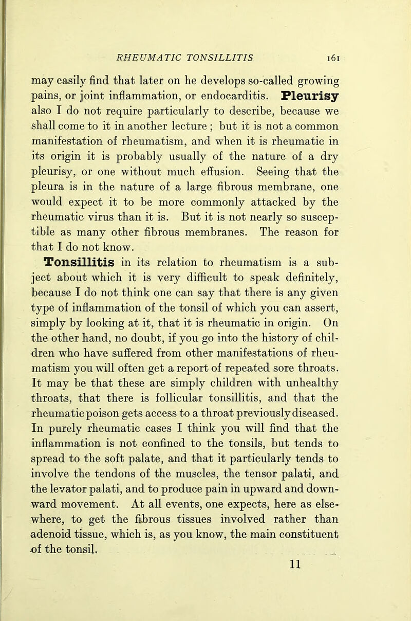 may easily find that later on he develops so-called growing pains, or joint inflammation, or endocarditis. Pleurisy also I do not require particularly to describe, because we shall come to it in another lecture ; but it is not a common manifestation of rheumatism, and when it is rheumatic in its origin it is probably usually of the nature of a dry pleurisy, or one without much effusion. Seeing that the pleura is in the nature of a large fibrous membrane, one would expect it to be more commonly attacked by the rheumatic virus than it is. But it is not nearly so suscep- tible as many other fibrous membranes. The reason for that I do not know. Tonsillitis in its relation to rheumatism is a sub- ject about which it is very difficult to speak definitely, because I do not think one can say that there is any given type of inflammation of the tonsil of which you can assert, simply by looking at it, that it is rheumatic in origin. On the other hand, no doubt, if you go into the history of chil- dren who have suffered from other manifestations of rheu- matism you will often get a report of repeated sore throats. It may be that these are simply children with unhealthy throats, that there is follicular tonsillitis, and that the rheumatic poison gets access to a throat previously diseased. In purely rheumatic cases I think you will find that the inflammation is not confined to the tonsils, but tends to spread to the soft palate, and that it particularly tends to involve the tendons of the muscles, the tensor palati, and the levator palati, and to produce pain in upward and down- ward movement. At all events, one expects, here as else- where, to get the fibrous tissues involved rather than adenoid tissue, which is, as you know, the main constituent x)f the tonsil. 11