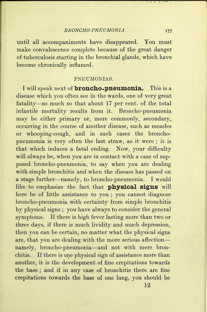 BROMCHO-PNE U MON IA until all accompaniments have disappeared. You must make convalescence complete because of the great danger of tuberculosis starting in the bronchial glands, which have become chronically inflamed. PNEUMONIAS. I will speak next of broncho-pneumonia. This is a disease which you often see in the wards, one of very great fatality—so much so that about 17 per cent, of the total infantile mortality results from it. Broncho-pneumonia may be either primary or, more commonly, secondary, occurring in the course of another disease, such as measles or whooping-cough, and in such cases the broncho- pneumonia is very often the last straw, as it were ; it is that which induces a fatal ending. Now, your difficulty will always be, when you are in contact with a case of sup- posed broncho-pneumonia, to say when you are dealing with simple bronchitis and when the disease has passed on a stage further—namely, to broncho-pneumonia. I would like to emphasize the fact that physical signs will here be of little assistance to you ; you cannot diagnose broncho-pneumonia with certainty from simple bronchitis by physical signs ; you have always to consider the general symptoms. If there is high fever lasting more than two or three days, if there is much lividity and much depression, then you can be certain, no matter what the physical signs are, that you are dealing with the more serious affection— namely, broncho-pneumonia—and not with mere bron- chitis. If there is one physical sign of assistance more than another, it is the development of fine crepitations towards the base ; and if in any case of bronchitis there are fine crepitations towards the base of one lung, you should be 12