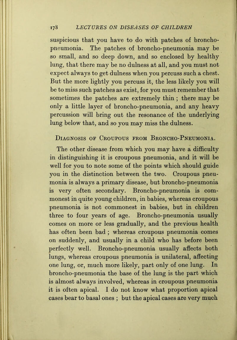 suspicious that you have to do with patches of broncho- pneumonia. The patches of broncho-pneumonia may be so small, and so deep down, and so enclosed by healthy lung, that there may be no dulness at all, and you must not expect always to get dulness when you percuss such a chest. But the more lightly you percuss it, the less likely you will be to miss such patches as exist, for you must remember that sometimes the patches are extremely thin ; there may be only a little layer of broncho-pneumonia, and any heavy percussion will bring out the resonance of the underlying lung below that, and so you may miss the dulness. Diagnosis of Croupous from Broncho-Pneumonia. The other disease from which you may have a difficulty in distinguishing it is croupous pneumonia, and it will be well for you to note some of the points which should guide you in the distinction between the two. Croupous pneu- monia is always a primary disease, but broncho-pneumonia is very often secondary. Broncho-pneumonia is com- monest in quite young children, in babies, whereas croupous pneumonia is not commonest in babies, but in children three to four years of age. Broncho-pneumonia usually comes on more or less gradually, and the previous health has often been bad ; whereas croupous pneumonia comes on suddenly, and usually in a child who has before been perfectly well. Broncho-pneumonia usually affects both lungs, whereas croupous pneumonia is unilateral, affecting one lung, or, much more likely, part only of one lung. In broncho-pneumonia the base of the lung is the part which is almost always involved, whereas in croupous pneumonia it is often apical. I do not know what proportion apical cases bear to basal ones ; but the apical cases are very much