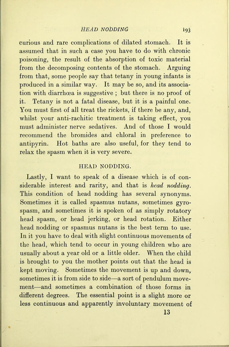 Curious and rare complications of dilated stomach. It is assumed that in such a case you have to do with chronic poisoning, the result of the absorption of toxic material from the decomposing contents of the stomach. Arguing from that, some people say that tetany in young infants is produced in a similar way. It may be so, and its associa- tion with diarrhoea is suggestive ; but there is no proof of it. Tetany is not a fatal disease, but it is a painful one. You must first of all treat the rickets, if there be any, and, whilst your anti-rachitic treatment is taking effect, you must administer nerve sedatives. And of those I would recommend the bromides and chloral in preference to antipyrin. Hot baths are also useful, for they tend to relax the spasm when it is very severe. HEAD NODDING. Lastly, I want to speak of a disease which is of con- siderable interest and rarity, and that is head nodding. This condition of head nodding has several synonyms. Sometimes it is called spasmus nutans, sometimes gyro- spasm, and sometimes it is spoken of as simply rotatory head spasm, or head jerking, or head rotation. Either head nodding or spasmus nutans is the best term to use. In it you have to deal with slight continuous movements of the head, which tend to occur in young children who are usually about a year old or a little older. When the child is brought to you the mother points out that the head is kept moving. Sometimes the movement is up and down, sometimes it is from side to side—a sort of pendulum move- ment—and sometimes a combination of those forms in different degrees. The essential point is a slight more or less continuous and apparently involuntary movement of 13