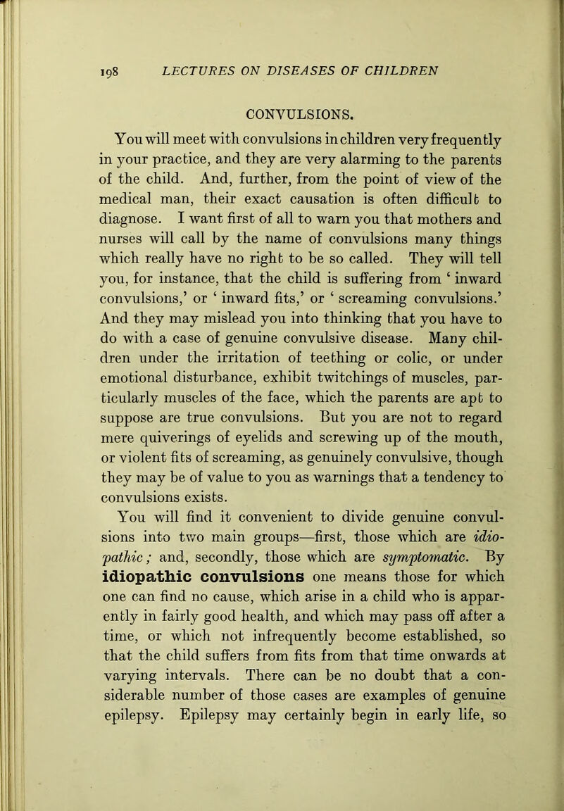 CONVULSIONS. You will meet with convulsions in children very frequently in your practice, and they are very alarming to the parents of the child. And, further, from the point of view of the medical man, their exact causation is often difficult to diagnose. I want first of all to warn you that mothers and nurses will call by the name of convulsions many things which really have no right to be so called. They will tell you, for instance, that the child is suffering from ‘ inward convulsions,’ or ‘ inward fits,’ or ‘ screaming convulsions.’ And they may mislead you into thinking that you have to do with a case of genuine convulsive disease. Many chil- dren under the irritation of teething or colic, or under emotional disturbance, exhibit twitchings of muscles, par- ticularly muscles of the face, which the parents are apt to suppose are true convulsions. But you are not to regard mere quiverings of eyelids and screwing up of the mouth, or violent fits of screaming, as genuinely convulsive, though they may be of value to you as warnings that a tendency to convulsions exists. You will find it convenient to divide genuine convul- sions into two main groups—first, those Avhich are idio- pathic; and, secondly, those which are symptomatic. By idiopathic convulsions one means those for which one can find no cause, which arise in a child who is appar- ently in fairly good health, and which may pass off after a time, or which not infrequently become established, so that the child suffers from fits from that time onwards at varying intervals. There can be no doubt that a con- siderable number of those cases are examples of genuine epilepsy. Epilepsy may certainly begin in early life, so