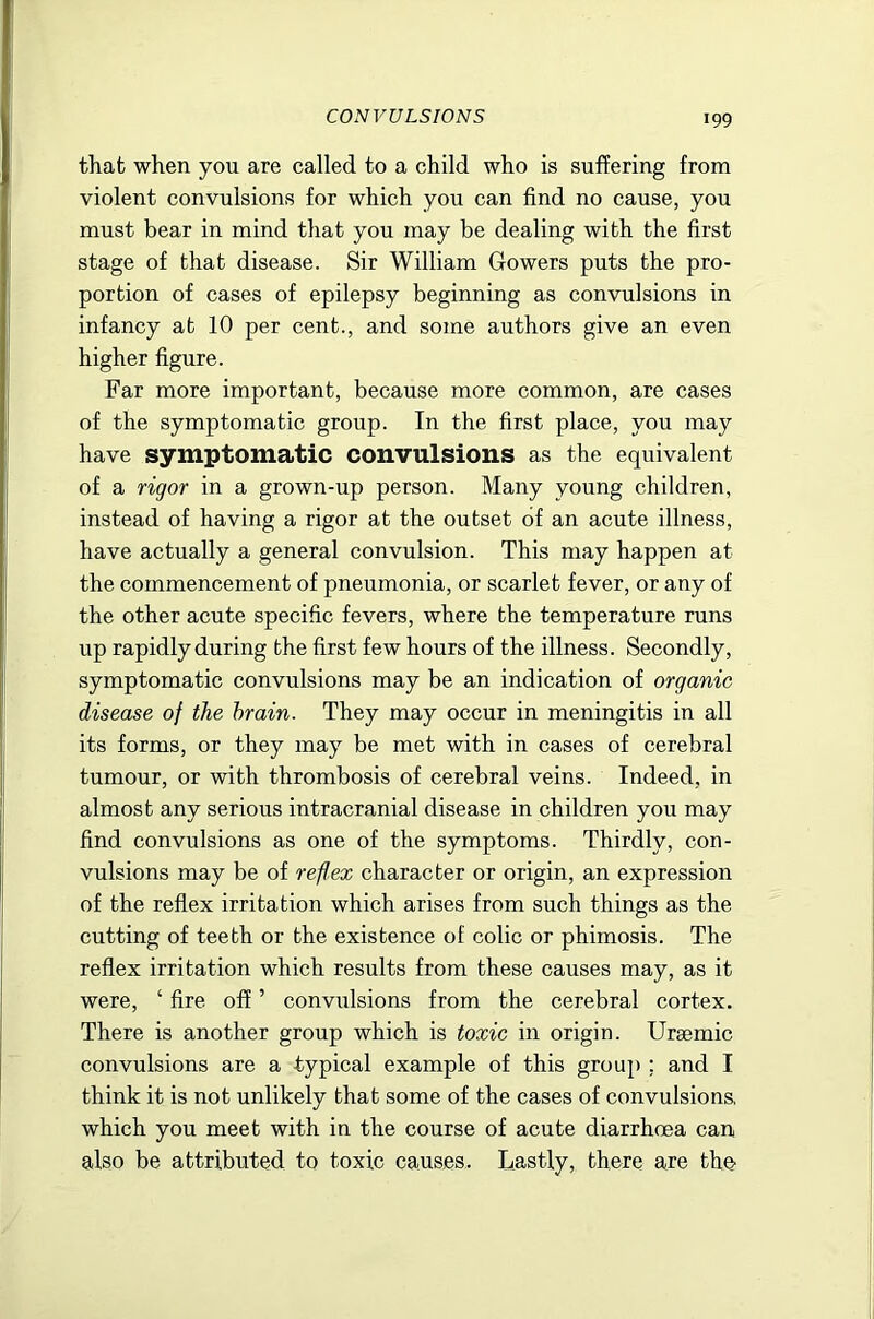 that when you are called to a child who is suffering from violent convulsions for which you can find no cause, you must bear in mind that you may be dealing with the first stage of that disease. Sir William Gowers puts the pro- portion of cases of epilepsy beginning as convulsions in infancy at 10 per cent., and some authors give an even higher figure. Far more important, because more common, are cases of the symptomatic group. In the first place, you may have symptomatic convulsions as the equivalent of a rigor in a grown-up person. Many young children, instead of having a rigor at the outset of an acute illness, have actually a general convulsion. This may happen at the commencement of pneumonia, or scarlet fever, or any of the other acute specific fevers, where the temperature runs up rapidly during the first few hours of the illness. Secondly, symptomatic convulsions may be an indication of organic disease of the brain. They may occur in meningitis in all its forms, or they may be met with in cases of cerebral tumour, or with thrombosis of cerebral veins. Indeed, in almost any serious intracranial disease in children you may find convulsions as one of the symptoms. Thirdly, con- vulsions may be of reflex character or origin, an expression of the reflex irritation which arises from such things as the cutting of teeth or the existence of colic or phimosis. The reflex irritation which results from these causes may, as it were, ‘ fire off ’ convulsions from the cerebral cortex. There is another group which is toxic in origin. Uraemic convulsions are a typical example of this group : and I think it is not unlikely that some of the cases of convulsiona which you meet with in the course of acute diarrhoea can also be attributed to toxic causes. Lastly, there are the-