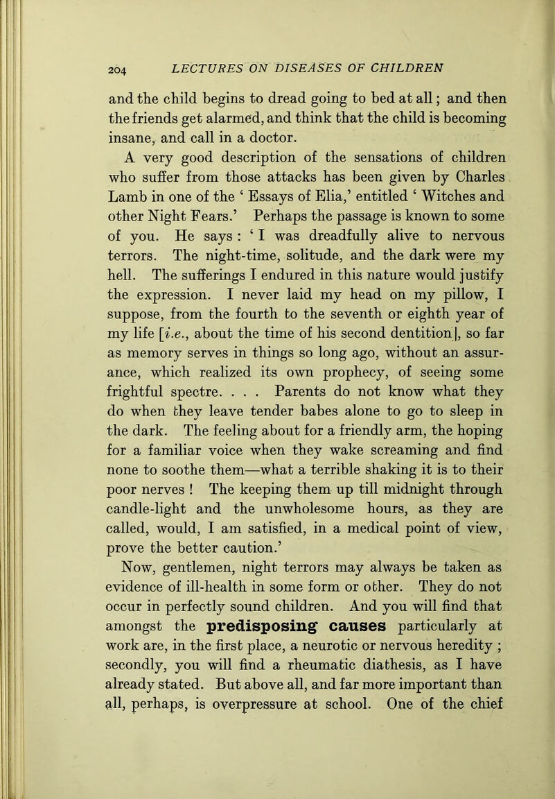 and the child begins to dread going to bed at all; and then the friends get alarmed, and think that the child is becoming insane, and call in a doctor. A very good description of the sensations of children who suffer from those attacks has been given by Charles Lamb in one of the ‘ Essays of Elia,’ entitled ‘ Witches and other Night Fears.’ Perhaps the passage is known to some of you. He says : ‘ I was dreadfully alive to nervous terrors. The night-time, solitude, and the dark were my hell. The sufferings I endured in this nature would justify the expression. I never laid my head on my pillow, I suppose, from the fourth to the seventh or eighth year of my life [i.e., about the time of his second dentition], so far as memory serves in things so long ago, without an assur- ance, which realized its own prophecy, of seeing some frightful spectre. . . . Parents do not know what they do when they leave tender babes alone to go to sleep in the dark. The feeling about for a friendly arm, the hoping for a familiar voice when they wake screaming and find none to soothe them—what a terrible shaking it is to their poor nerves ! The keeping them up till midnight through candle-light and the unwholesome hours, as they are called, would, I am satisfied, in a medical point of view, prove the better caution.’ Now, gentlemen, night terrors may always be taken as evidence of ill-health in some form or other. They do not occur in perfectly sound children. And you will find that amongst the predisposingf causes particularly at work are, in the first place, a neurotic or nervous heredity ; secondly, you will find a rheumatic diathesis, as I have already stated. But above all, and far more important than all, perhaps, is overpressure at school. One of the chief