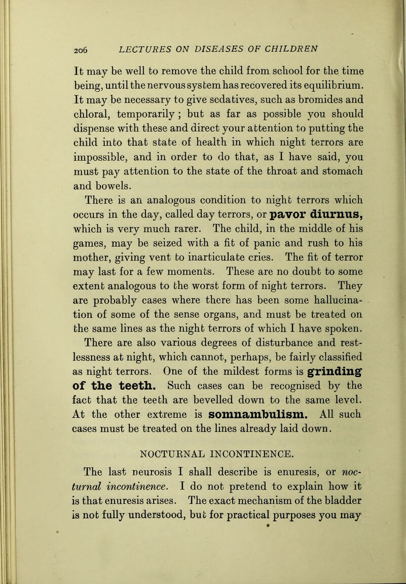 It may be well to remove the child from school for the time being, until the nervous system has recovered its equilibrium. It may be necessary to give sedatives, such as bromides and chloral, temporarily ; but as far as possible you should dispense with these and direct your attention to putting the child into that state of health in which night terrors are impossible, and in order to do that, as I have said, you must pay attention to the state of the throat and stomach and bowels. There is an analogous condition to night terrors which occurs in the day, called day terrors, or pavor diuruus, which is very much rarer. The child, in the middle of his games, may be seized with a fit of panic and rush to his mother, giving vent to inarticulate cries. The fit of terror may last for a few moments. These are no doubt to some extent analogous to the worst form of night terrors. They are probably cases where there has been some hallucina- tion of some of the sense organs, and must be treated on the same lines as the night terrors of which I have spoken. There are also various degrees of disturbance and rest- lessness at night, which cannot, perhaps, be fairly classified as night terrors. One of the mildest forms is grinding' of the teeth. Such cases can be recognised by the fact that the teeth are bevelled down to the same level. At the other extreme is somnamhulism. All such cases must be treated on the lines already laid down. NOCTUENAL INCONTINENCE. The last neurosis I shall describe is enuresis, or noc- turnal incontinence. I do not pretend to explain how it is that enuresis arises. The exact mechanism of the bladder is not fully understood, but for practical purposes you may