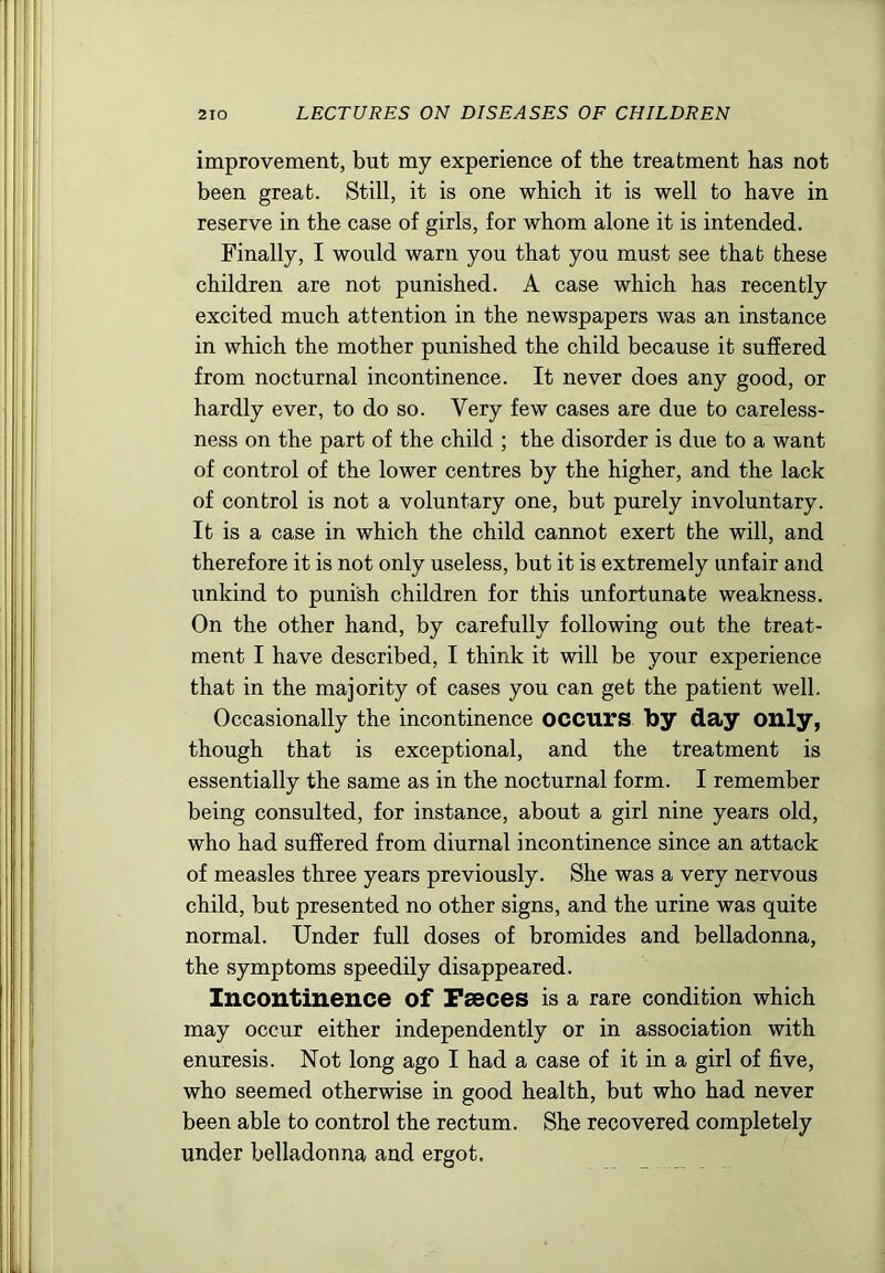 improvement, but my experience of the treatment has not been great. Still, it is one which it is well to have in reserve in the case of girls, for whom alone it is intended. Finally, I would warn you that you must see that these children are not punished. A case which has recently excited much attention in the newspapers was an instance in which the mother punished the child because it suffered from nocturnal incontinence. It never does any good, or hardly ever, to do so. Very few cases are due to careless- ness on the part of the child ; the disorder is due to a want of control of the lower centres by the higher, and the lack of control is not a voluntary one, but purely involuntary. It is a case in which the child cannot exert the will, and therefore it is not only useless, but it is extremely unfair and unkind to punish children for this unfortunate weakness. On the other hand, by carefully following out the treat- ment I have described, I think it will be your experience that in the majority of cases you can get the patient well. Occasionally the incontinence occurs by day only, though that is exceptional, and the treatment is essentially the same as in the nocturnal form. I remember being consulted, for instance, about a girl nine years old, who had suffered from diurnal incontinence since an attack of measles three years previously. She was a very nervous child, but presented no other signs, and the urine was quite normal. Under full doses of bromides and belladonna, the symptoms speedily disappeared. Incontinence of Faeces is a rare condition which may occur either independently or in association with enuresis. Not long ago I had a case of it in a girl of five, who seemed otherwise in good health, but who had never been able to control the rectum. She recovered completely under belladonna and ergot.