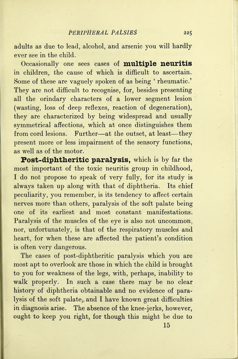 adults as due to lead, alcohol, and arsenic you will hardly ever see in the child. Occasionally one sees cases of multiple neuritis in children, the cause of which is difficult to ascertain. Some of these are vaguely spoken of as being ‘ rheumatic.’ They are not difficult to recognise, for, besides presenting all the orindary characters of a lower segment lesion (wasting, loss of deep reflexes, reaction of degeneration), they are characterized by being widespread and usually symmetrical affections, which at once distinguishes them from cord lesions. Further—at the outset, at least—they present more or less impairment of the sensory functions, as well as of the motor. Fost-diphtheritic paralysis, which is by far the most important of the toxic neuritis group in childhood, I do not propose to speak of very fully, for its study is always taken up along with that of diphtheria. Its chief peculiarity, you remember, is its tendency to affect certain nerves more than others, paralysis of the soft palate being one of its earliest and most constant manifestations. Paralysis of the muscles of the eye is also not uncommon nor, unfortunately, is that of the respiratory muscles and heart, for when these are affected the patient’s condition is often very dangerous. The cases of post-diphtheritic paralysis which you are most apt to overlook are those in which the child is brought to you for weakness of the legs, with, perhaps, inability to walk properly. In such a case there may be no clear history of diphtheria obtainable and no evidence of para- lysis of the soft palate,, and I have known great difficulties in diagnosis arise. The absence of the knee-jerks, however, ought to keep you right, for though this might be due to 15