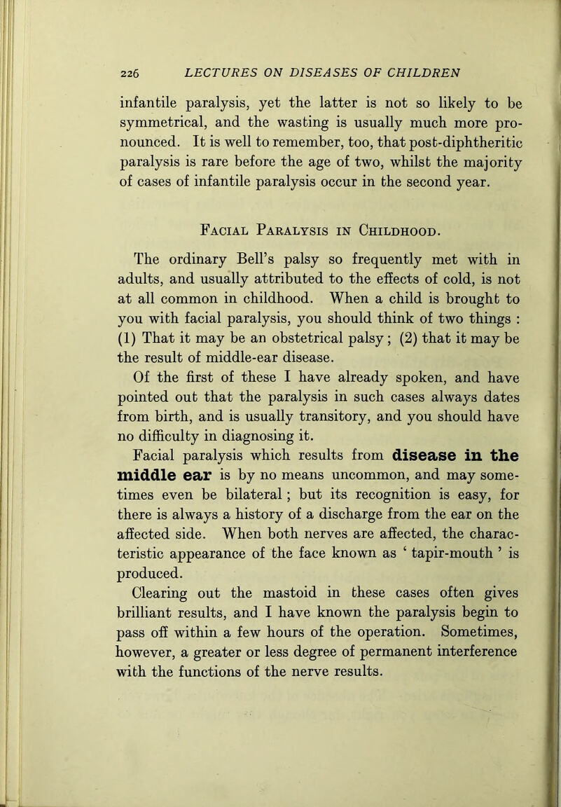 infantile paralysis, yet the latter is not so likely to be symmetrical, and the wasting is usually much more pro- nounced. It is well to remember, too, that post-diphtheritic paralysis is rare before the age of two, whilst the majority of cases of infantile paralysis occur in the second year. Facial Paralysis in Childhood. The ordinary Bell’s palsy so frequently met with in adults, and usually attributed to the effects of cold, is not at all common in childhood. When a child is brought to you with facial paralysis, you should think of two things : (1) That it may be an obstetrical palsy ; (2) that it may be the result of middle-ear disease. Of the first of these I have already spoken, and have pointed out that the paralysis in such cases always dates from birth, and is usually transitory, and you should have no difficulty in diagnosing it. Facial paralysis which results from disease iU the middle ear is by no means uncommon, and may some- times even be bilateral; but its recognition is easy, for there is always a history of a discharge from the ear on the affected side. When both nerves are affected, the charac- teristic appearance of the face known as ‘ tapir-mouth ’ is produced. Clearing out the mastoid in these cases often gives brilliant results, and I have known the paralysis begin to pass off within a few hours of the operation. Sometimes, however, a greater or less degree of permanent interference with the functions of the nerve results.