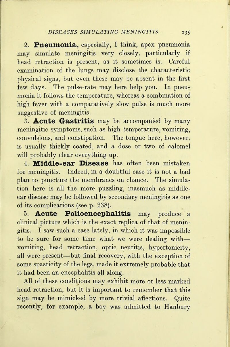 2. Pneumonia, especially, I think, apex pneumonia may simulate meningitis very closely, particularly if head retraction is present, as it sometimes is. Careful examination of the lungs may disclose the characteristic physical signs, but even these may be absent in the first few days. The pulse-rate may here help you. In pneu- monia it follows the temperature, whereas a combination of high fever with a comparatively slow pulse is much more suggestive of meningitis. 3. Acute Gastritis may be accompanied by many meningitic symptoms, such as high temperature, vomiting, convulsions, and constipation. The tongue here, however, is usually thickly coated, and a dose or two of calomel will probably clear everything up. 4. Middle-ear Disease has often been mistaken for meningitis. Indeed, in a doubtful case it is not a bad plan to puncture the membranes on chance. The simula- tion here is all the more puzzling, inasmuch as middle- ear disease may be followed by secondary meningitis as one of its complications (see p. 238). 5. Acute Polioencephalitis may produce a clinical picture which is the exact replica of that of menin- gitis. I saw such a case lately, in which it was impossible to be sure for some time what we were dealing with— vomiting, head retraction, optic neuritis, hypertonicity, all were present—but final recovery, with the exception of some spasticity of the legs, made it extremely probable that it had been an encephalitis all along. All of these conditions may exhibit more or less marked head retraction, but it is important to remember that this sign may be mimicked by more trivial affections. Quite recently, for example, a boy was admitted to Hanbury