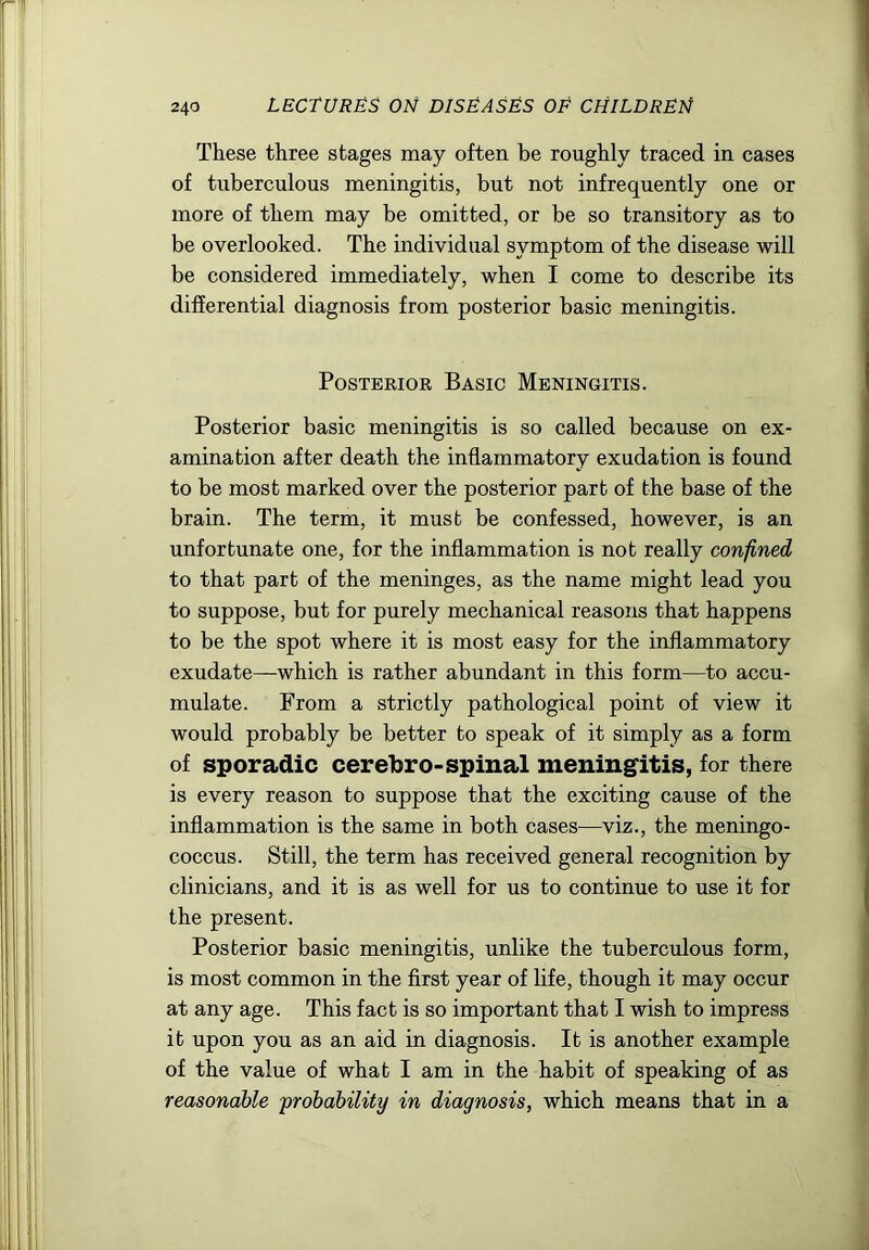 These three stages may often be roughly traced in cases of tuberculous meningitis, but not infrequently one or more of them may be omitted, or be so transitory as to be overlooked. The individual symptom of the disease will be considered immediately, when I come to describe its differential diagnosis from posterior basic meningitis. Posterior Basic Meningitis. Posterior basic meningitis is so called because on ex- amination after death the inflammatory exudation is found to be most marked over the posterior part of the base of the brain. The term, it must be confessed, however, is an unfortunate one, for the inflammation is not really confined to that part of the meninges, as the name might lead you to suppose, but for purely mechanical reasons that happens to be the spot where it is most easy for the inflammatory exudate—which is rather abundant in this form—to accu- mulate. From a strictly pathological point of view it would probably be better to speak of it simply as a form of sporadic cerebro-spinal meningitis, for there is every reason to suppose that the exciting cause of the inflammation is the same in both cases—viz., the meningo- coccus. Still, the term has received general recognition by clinicians, and it is as well for us to continue to use it for the present. Posterior basic meningitis, unlike the tuberculous form, is most common in the first year of life, though it may occur at any age. This fact is so important that I wish to impress it upon you as an aid in diagnosis. It is another example of the value of what I am in the habit of speaking of as reasonable 'probability in diagnosis, which means that in a